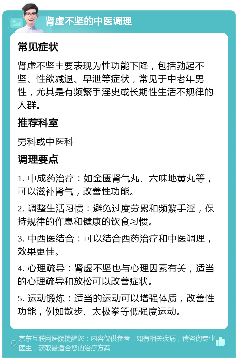 肾虚不坚的中医调理 常见症状 肾虚不坚主要表现为性功能下降，包括勃起不坚、性欲减退、早泄等症状，常见于中老年男性，尤其是有频繁手淫史或长期性生活不规律的人群。 推荐科室 男科或中医科 调理要点 1. 中成药治疗：如金匮肾气丸、六味地黄丸等，可以滋补肾气，改善性功能。 2. 调整生活习惯：避免过度劳累和频繁手淫，保持规律的作息和健康的饮食习惯。 3. 中西医结合：可以结合西药治疗和中医调理，效果更佳。 4. 心理疏导：肾虚不坚也与心理因素有关，适当的心理疏导和放松可以改善症状。 5. 运动锻炼：适当的运动可以增强体质，改善性功能，例如散步、太极拳等低强度运动。