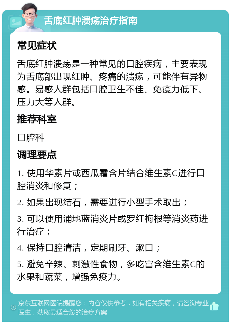 舌底红肿溃疡治疗指南 常见症状 舌底红肿溃疡是一种常见的口腔疾病，主要表现为舌底部出现红肿、疼痛的溃疡，可能伴有异物感。易感人群包括口腔卫生不佳、免疫力低下、压力大等人群。 推荐科室 口腔科 调理要点 1. 使用华素片或西瓜霜含片结合维生素C进行口腔消炎和修复； 2. 如果出现结石，需要进行小型手术取出； 3. 可以使用浦地蓝消炎片或罗红梅根等消炎药进行治疗； 4. 保持口腔清洁，定期刷牙、漱口； 5. 避免辛辣、刺激性食物，多吃富含维生素C的水果和蔬菜，增强免疫力。