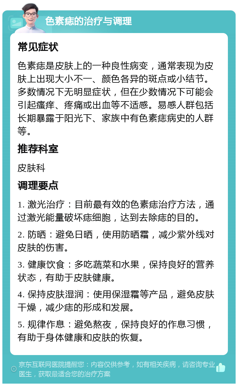 色素痣的治疗与调理 常见症状 色素痣是皮肤上的一种良性病变，通常表现为皮肤上出现大小不一、颜色各异的斑点或小结节。多数情况下无明显症状，但在少数情况下可能会引起瘙痒、疼痛或出血等不适感。易感人群包括长期暴露于阳光下、家族中有色素痣病史的人群等。 推荐科室 皮肤科 调理要点 1. 激光治疗：目前最有效的色素痣治疗方法，通过激光能量破坏痣细胞，达到去除痣的目的。 2. 防晒：避免日晒，使用防晒霜，减少紫外线对皮肤的伤害。 3. 健康饮食：多吃蔬菜和水果，保持良好的营养状态，有助于皮肤健康。 4. 保持皮肤湿润：使用保湿霜等产品，避免皮肤干燥，减少痣的形成和发展。 5. 规律作息：避免熬夜，保持良好的作息习惯，有助于身体健康和皮肤的恢复。