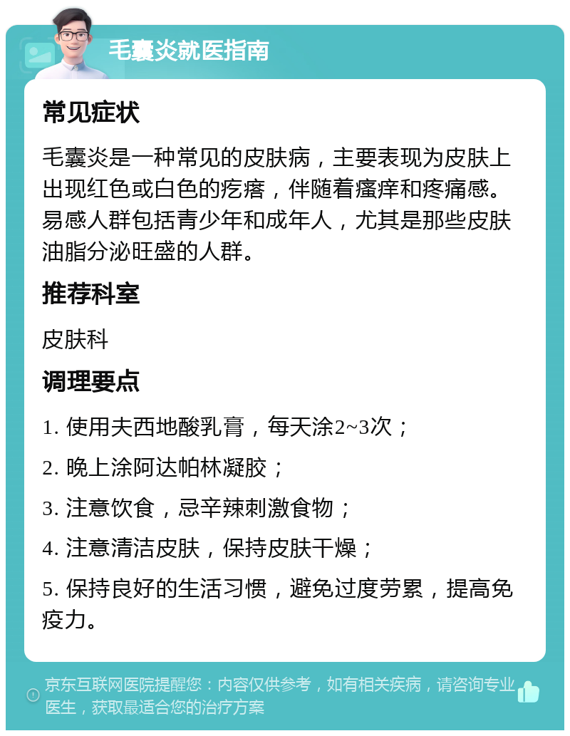 毛囊炎就医指南 常见症状 毛囊炎是一种常见的皮肤病，主要表现为皮肤上出现红色或白色的疙瘩，伴随着瘙痒和疼痛感。易感人群包括青少年和成年人，尤其是那些皮肤油脂分泌旺盛的人群。 推荐科室 皮肤科 调理要点 1. 使用夫西地酸乳膏，每天涂2~3次； 2. 晚上涂阿达帕林凝胶； 3. 注意饮食，忌辛辣刺激食物； 4. 注意清洁皮肤，保持皮肤干燥； 5. 保持良好的生活习惯，避免过度劳累，提高免疫力。