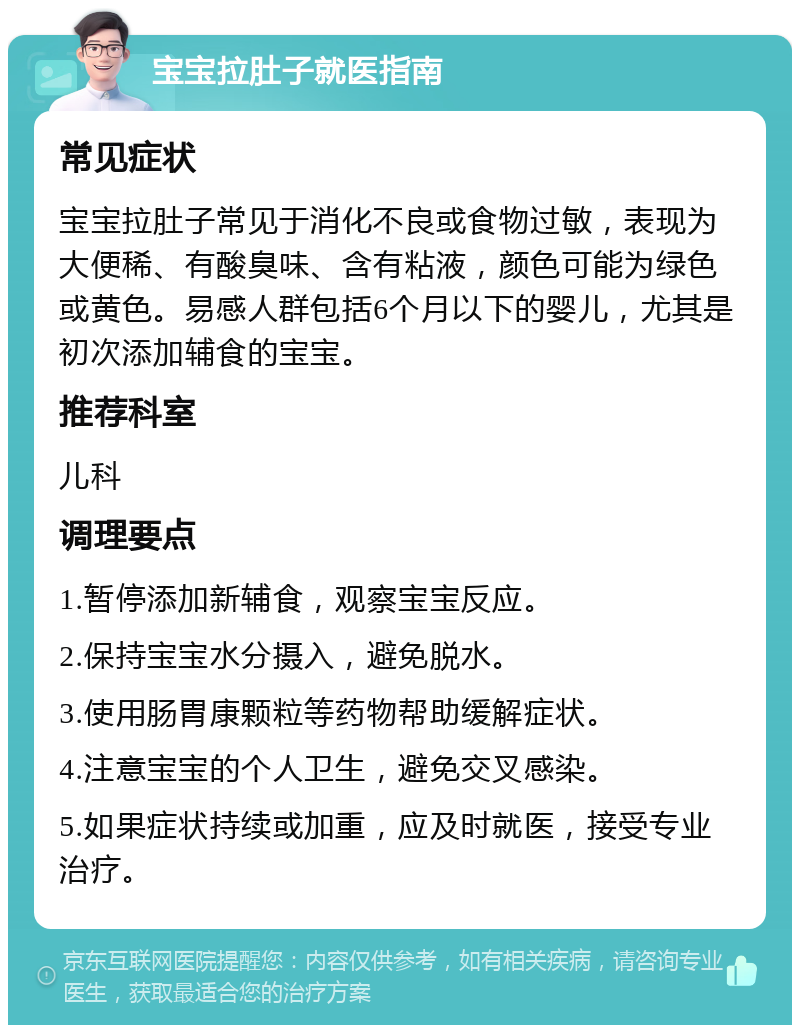 宝宝拉肚子就医指南 常见症状 宝宝拉肚子常见于消化不良或食物过敏，表现为大便稀、有酸臭味、含有粘液，颜色可能为绿色或黄色。易感人群包括6个月以下的婴儿，尤其是初次添加辅食的宝宝。 推荐科室 儿科 调理要点 1.暂停添加新辅食，观察宝宝反应。 2.保持宝宝水分摄入，避免脱水。 3.使用肠胃康颗粒等药物帮助缓解症状。 4.注意宝宝的个人卫生，避免交叉感染。 5.如果症状持续或加重，应及时就医，接受专业治疗。