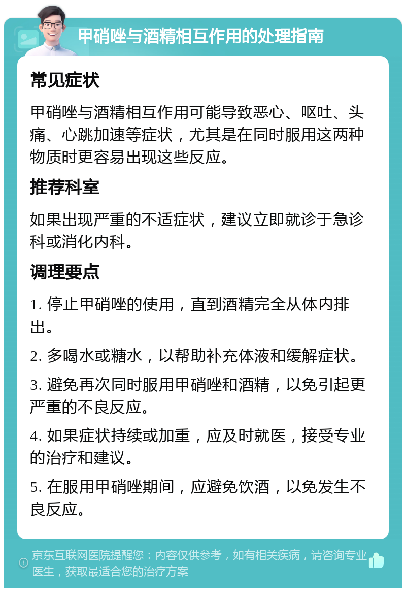 甲硝唑与酒精相互作用的处理指南 常见症状 甲硝唑与酒精相互作用可能导致恶心、呕吐、头痛、心跳加速等症状，尤其是在同时服用这两种物质时更容易出现这些反应。 推荐科室 如果出现严重的不适症状，建议立即就诊于急诊科或消化内科。 调理要点 1. 停止甲硝唑的使用，直到酒精完全从体内排出。 2. 多喝水或糖水，以帮助补充体液和缓解症状。 3. 避免再次同时服用甲硝唑和酒精，以免引起更严重的不良反应。 4. 如果症状持续或加重，应及时就医，接受专业的治疗和建议。 5. 在服用甲硝唑期间，应避免饮酒，以免发生不良反应。