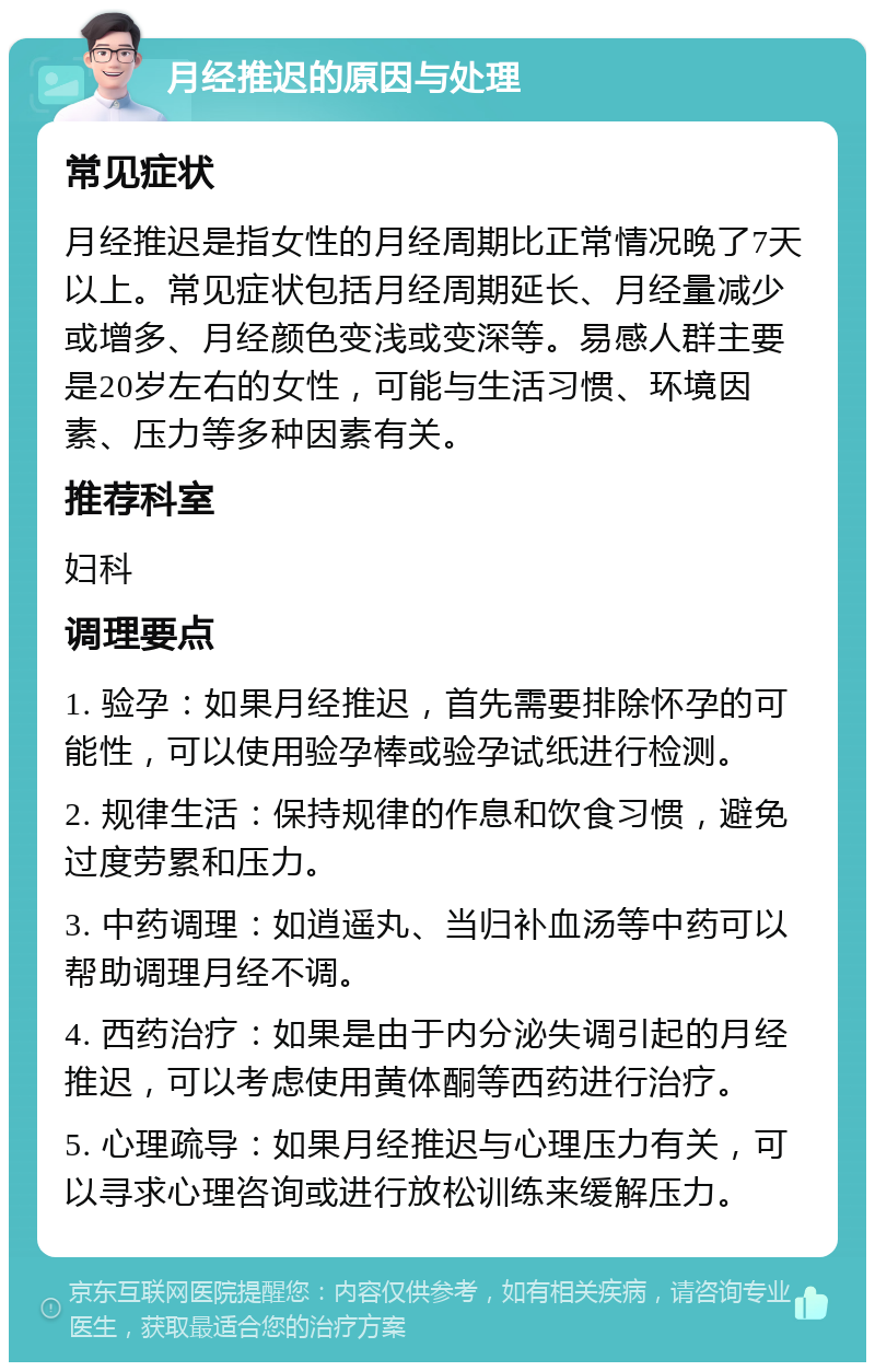 月经推迟的原因与处理 常见症状 月经推迟是指女性的月经周期比正常情况晚了7天以上。常见症状包括月经周期延长、月经量减少或增多、月经颜色变浅或变深等。易感人群主要是20岁左右的女性，可能与生活习惯、环境因素、压力等多种因素有关。 推荐科室 妇科 调理要点 1. 验孕：如果月经推迟，首先需要排除怀孕的可能性，可以使用验孕棒或验孕试纸进行检测。 2. 规律生活：保持规律的作息和饮食习惯，避免过度劳累和压力。 3. 中药调理：如逍遥丸、当归补血汤等中药可以帮助调理月经不调。 4. 西药治疗：如果是由于内分泌失调引起的月经推迟，可以考虑使用黄体酮等西药进行治疗。 5. 心理疏导：如果月经推迟与心理压力有关，可以寻求心理咨询或进行放松训练来缓解压力。