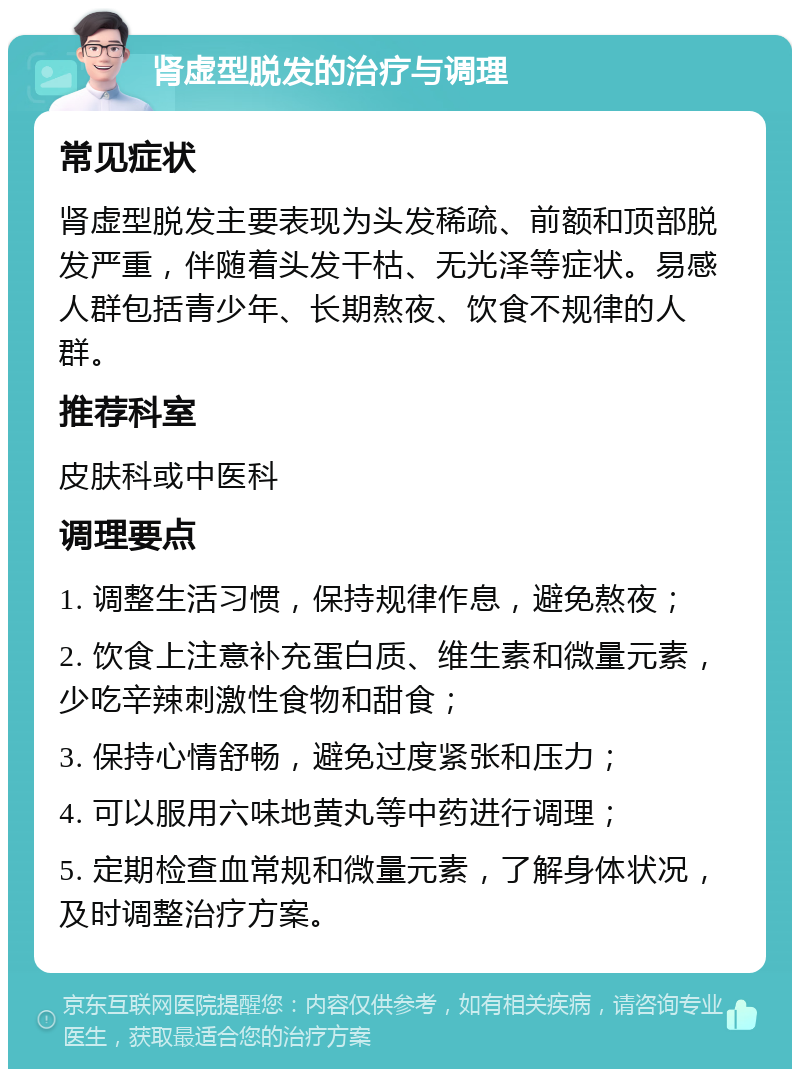 肾虚型脱发的治疗与调理 常见症状 肾虚型脱发主要表现为头发稀疏、前额和顶部脱发严重，伴随着头发干枯、无光泽等症状。易感人群包括青少年、长期熬夜、饮食不规律的人群。 推荐科室 皮肤科或中医科 调理要点 1. 调整生活习惯，保持规律作息，避免熬夜； 2. 饮食上注意补充蛋白质、维生素和微量元素，少吃辛辣刺激性食物和甜食； 3. 保持心情舒畅，避免过度紧张和压力； 4. 可以服用六味地黄丸等中药进行调理； 5. 定期检查血常规和微量元素，了解身体状况，及时调整治疗方案。