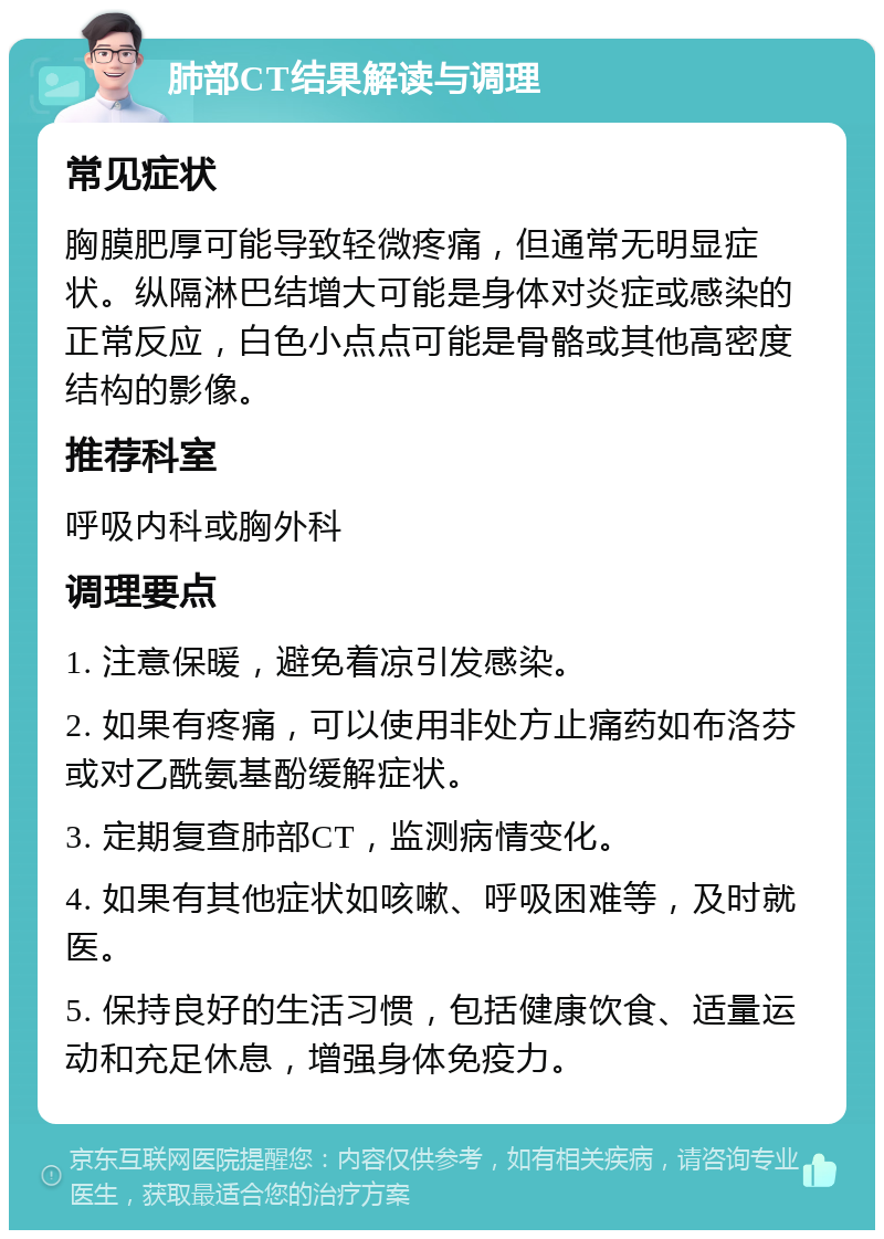 肺部CT结果解读与调理 常见症状 胸膜肥厚可能导致轻微疼痛，但通常无明显症状。纵隔淋巴结增大可能是身体对炎症或感染的正常反应，白色小点点可能是骨骼或其他高密度结构的影像。 推荐科室 呼吸内科或胸外科 调理要点 1. 注意保暖，避免着凉引发感染。 2. 如果有疼痛，可以使用非处方止痛药如布洛芬或对乙酰氨基酚缓解症状。 3. 定期复查肺部CT，监测病情变化。 4. 如果有其他症状如咳嗽、呼吸困难等，及时就医。 5. 保持良好的生活习惯，包括健康饮食、适量运动和充足休息，增强身体免疫力。