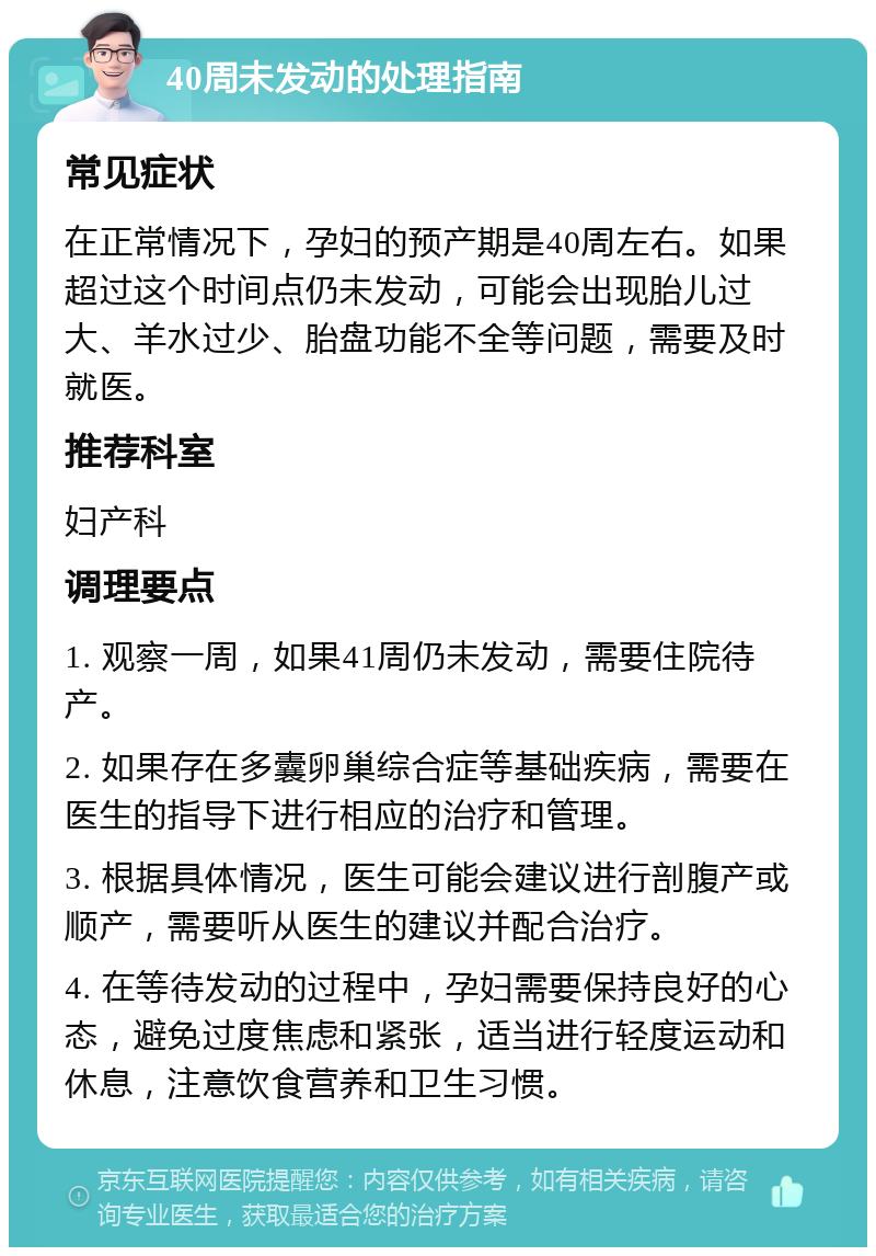 40周未发动的处理指南 常见症状 在正常情况下，孕妇的预产期是40周左右。如果超过这个时间点仍未发动，可能会出现胎儿过大、羊水过少、胎盘功能不全等问题，需要及时就医。 推荐科室 妇产科 调理要点 1. 观察一周，如果41周仍未发动，需要住院待产。 2. 如果存在多囊卵巢综合症等基础疾病，需要在医生的指导下进行相应的治疗和管理。 3. 根据具体情况，医生可能会建议进行剖腹产或顺产，需要听从医生的建议并配合治疗。 4. 在等待发动的过程中，孕妇需要保持良好的心态，避免过度焦虑和紧张，适当进行轻度运动和休息，注意饮食营养和卫生习惯。