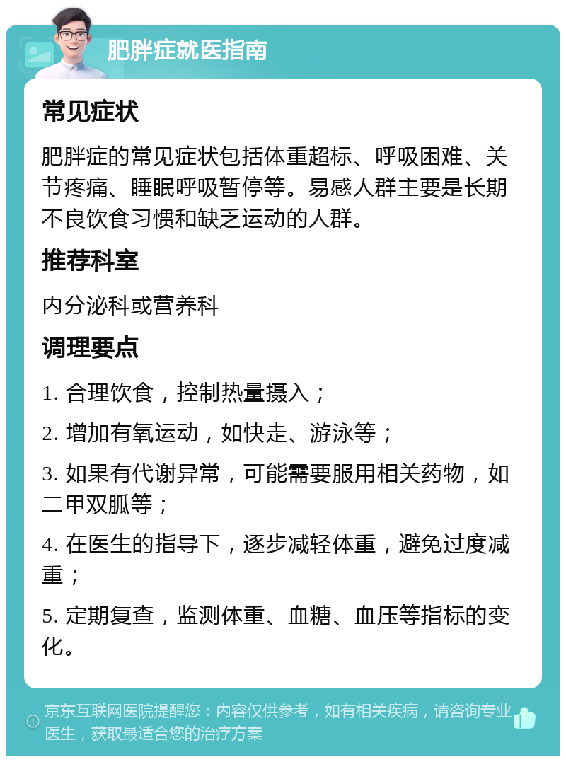 肥胖症就医指南 常见症状 肥胖症的常见症状包括体重超标、呼吸困难、关节疼痛、睡眠呼吸暂停等。易感人群主要是长期不良饮食习惯和缺乏运动的人群。 推荐科室 内分泌科或营养科 调理要点 1. 合理饮食，控制热量摄入； 2. 增加有氧运动，如快走、游泳等； 3. 如果有代谢异常，可能需要服用相关药物，如二甲双胍等； 4. 在医生的指导下，逐步减轻体重，避免过度减重； 5. 定期复查，监测体重、血糖、血压等指标的变化。