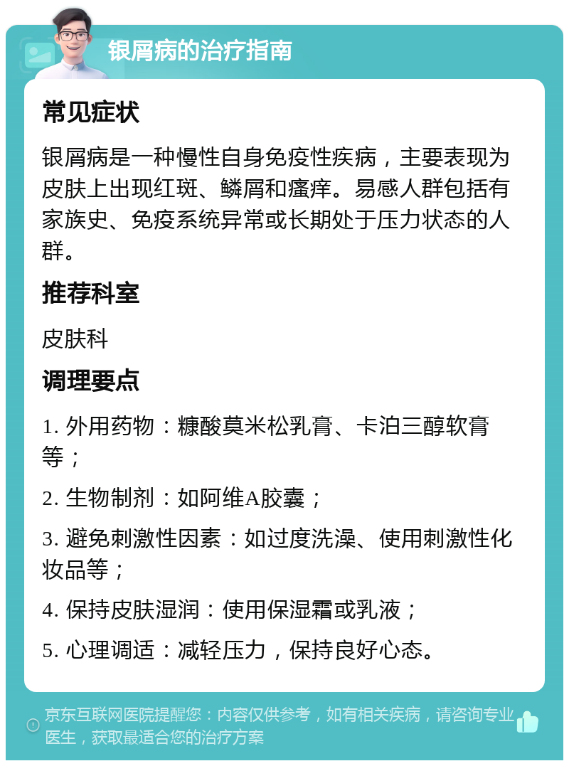 银屑病的治疗指南 常见症状 银屑病是一种慢性自身免疫性疾病，主要表现为皮肤上出现红斑、鳞屑和瘙痒。易感人群包括有家族史、免疫系统异常或长期处于压力状态的人群。 推荐科室 皮肤科 调理要点 1. 外用药物：糠酸莫米松乳膏、卡泊三醇软膏等； 2. 生物制剂：如阿维A胶囊； 3. 避免刺激性因素：如过度洗澡、使用刺激性化妆品等； 4. 保持皮肤湿润：使用保湿霜或乳液； 5. 心理调适：减轻压力，保持良好心态。