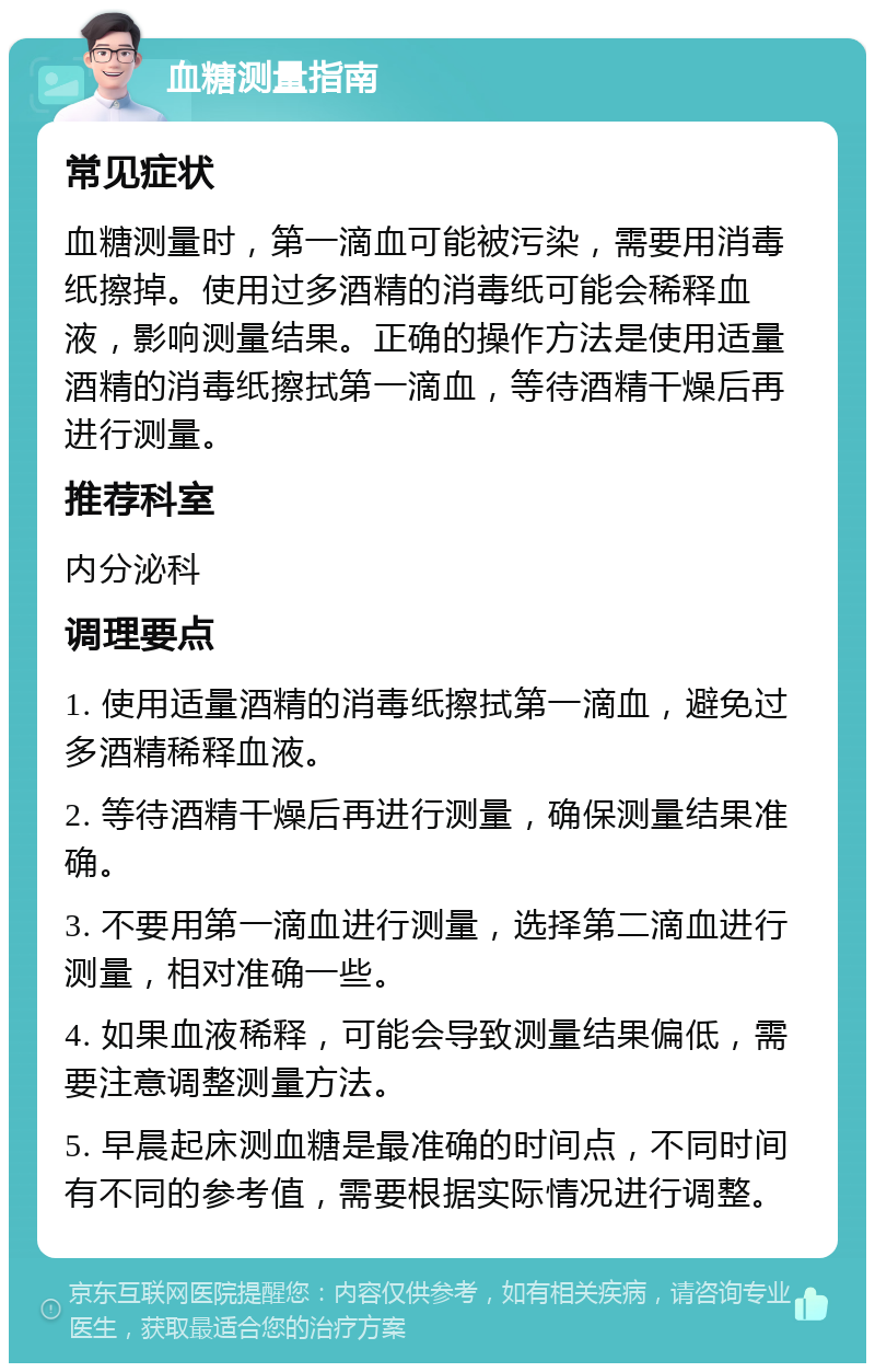 血糖测量指南 常见症状 血糖测量时，第一滴血可能被污染，需要用消毒纸擦掉。使用过多酒精的消毒纸可能会稀释血液，影响测量结果。正确的操作方法是使用适量酒精的消毒纸擦拭第一滴血，等待酒精干燥后再进行测量。 推荐科室 内分泌科 调理要点 1. 使用适量酒精的消毒纸擦拭第一滴血，避免过多酒精稀释血液。 2. 等待酒精干燥后再进行测量，确保测量结果准确。 3. 不要用第一滴血进行测量，选择第二滴血进行测量，相对准确一些。 4. 如果血液稀释，可能会导致测量结果偏低，需要注意调整测量方法。 5. 早晨起床测血糖是最准确的时间点，不同时间有不同的参考值，需要根据实际情况进行调整。