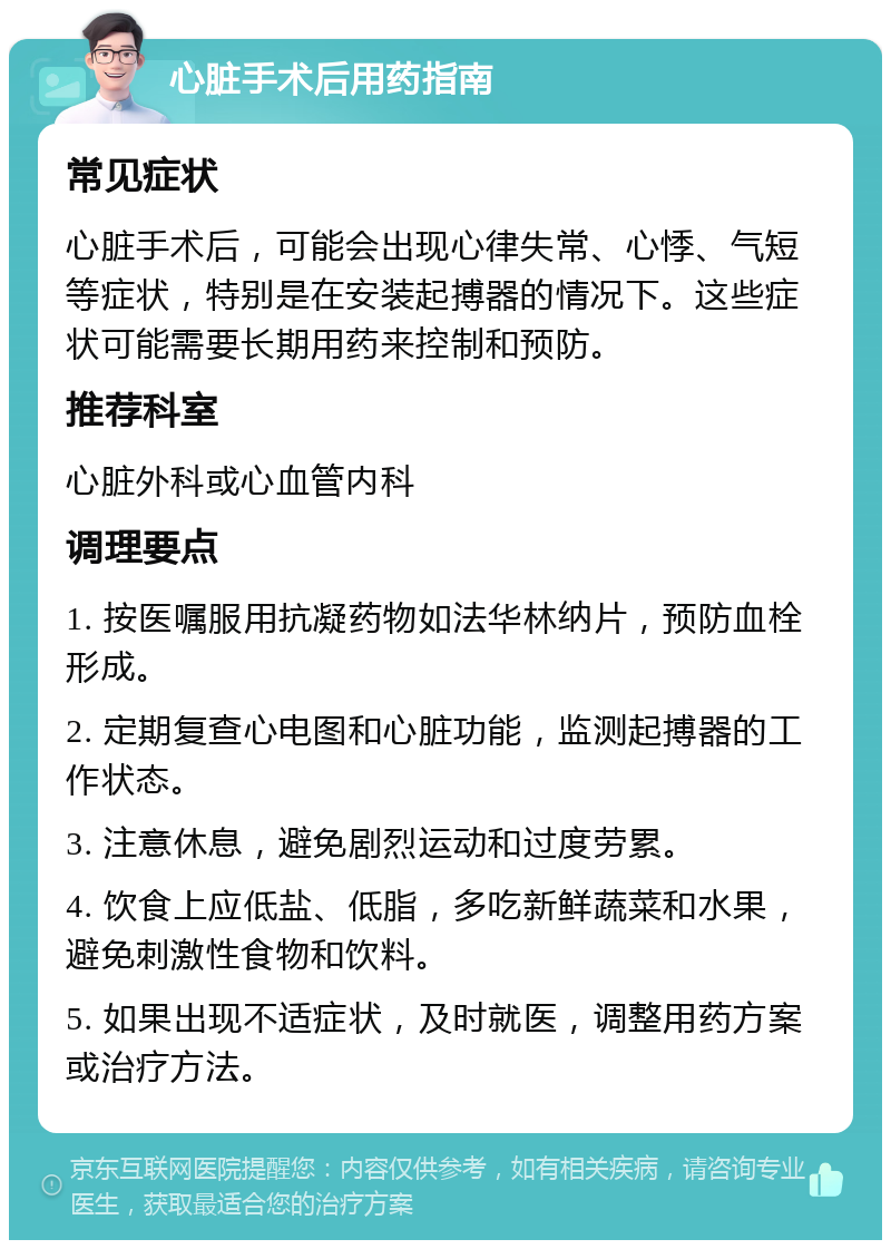 心脏手术后用药指南 常见症状 心脏手术后，可能会出现心律失常、心悸、气短等症状，特别是在安装起搏器的情况下。这些症状可能需要长期用药来控制和预防。 推荐科室 心脏外科或心血管内科 调理要点 1. 按医嘱服用抗凝药物如法华林纳片，预防血栓形成。 2. 定期复查心电图和心脏功能，监测起搏器的工作状态。 3. 注意休息，避免剧烈运动和过度劳累。 4. 饮食上应低盐、低脂，多吃新鲜蔬菜和水果，避免刺激性食物和饮料。 5. 如果出现不适症状，及时就医，调整用药方案或治疗方法。