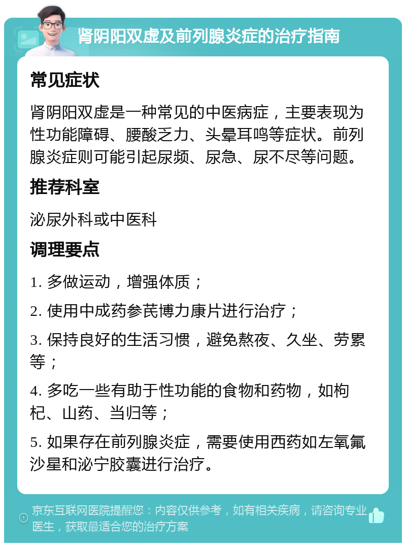 肾阴阳双虚及前列腺炎症的治疗指南 常见症状 肾阴阳双虚是一种常见的中医病症，主要表现为性功能障碍、腰酸乏力、头晕耳鸣等症状。前列腺炎症则可能引起尿频、尿急、尿不尽等问题。 推荐科室 泌尿外科或中医科 调理要点 1. 多做运动，增强体质； 2. 使用中成药参芪博力康片进行治疗； 3. 保持良好的生活习惯，避免熬夜、久坐、劳累等； 4. 多吃一些有助于性功能的食物和药物，如枸杞、山药、当归等； 5. 如果存在前列腺炎症，需要使用西药如左氧氟沙星和泌宁胶囊进行治疗。