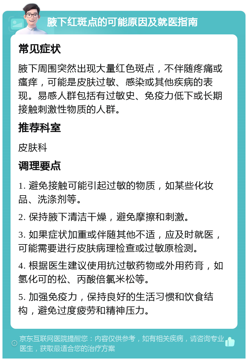 腋下红斑点的可能原因及就医指南 常见症状 腋下周围突然出现大量红色斑点，不伴随疼痛或瘙痒，可能是皮肤过敏、感染或其他疾病的表现。易感人群包括有过敏史、免疫力低下或长期接触刺激性物质的人群。 推荐科室 皮肤科 调理要点 1. 避免接触可能引起过敏的物质，如某些化妆品、洗涤剂等。 2. 保持腋下清洁干燥，避免摩擦和刺激。 3. 如果症状加重或伴随其他不适，应及时就医，可能需要进行皮肤病理检查或过敏原检测。 4. 根据医生建议使用抗过敏药物或外用药膏，如氢化可的松、丙酸倍氯米松等。 5. 加强免疫力，保持良好的生活习惯和饮食结构，避免过度疲劳和精神压力。