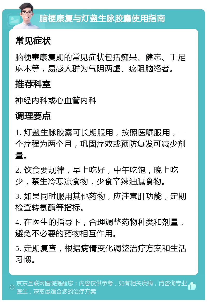 脑梗康复与灯盏生脉胶囊使用指南 常见症状 脑梗塞康复期的常见症状包括痴呆、健忘、手足麻木等，易感人群为气阴两虚、瘀阻脑络者。 推荐科室 神经内科或心血管内科 调理要点 1. 灯盏生脉胶囊可长期服用，按照医嘱服用，一个疗程为两个月，巩固疗效或预防复发可减少剂量。 2. 饮食要规律，早上吃好，中午吃饱，晚上吃少，禁生冷寒凉食物，少食辛辣油腻食物。 3. 如果同时服用其他药物，应注意肝功能，定期检查转氨酶等指标。 4. 在医生的指导下，合理调整药物种类和剂量，避免不必要的药物相互作用。 5. 定期复查，根据病情变化调整治疗方案和生活习惯。