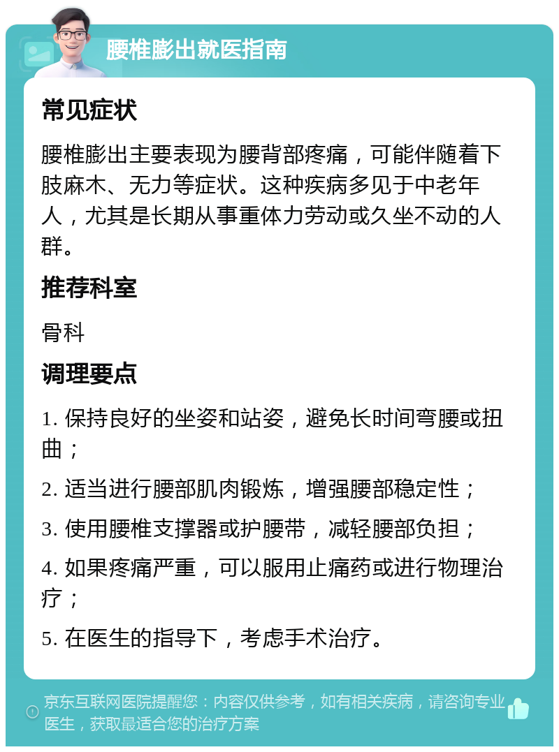 腰椎膨出就医指南 常见症状 腰椎膨出主要表现为腰背部疼痛，可能伴随着下肢麻木、无力等症状。这种疾病多见于中老年人，尤其是长期从事重体力劳动或久坐不动的人群。 推荐科室 骨科 调理要点 1. 保持良好的坐姿和站姿，避免长时间弯腰或扭曲； 2. 适当进行腰部肌肉锻炼，增强腰部稳定性； 3. 使用腰椎支撑器或护腰带，减轻腰部负担； 4. 如果疼痛严重，可以服用止痛药或进行物理治疗； 5. 在医生的指导下，考虑手术治疗。