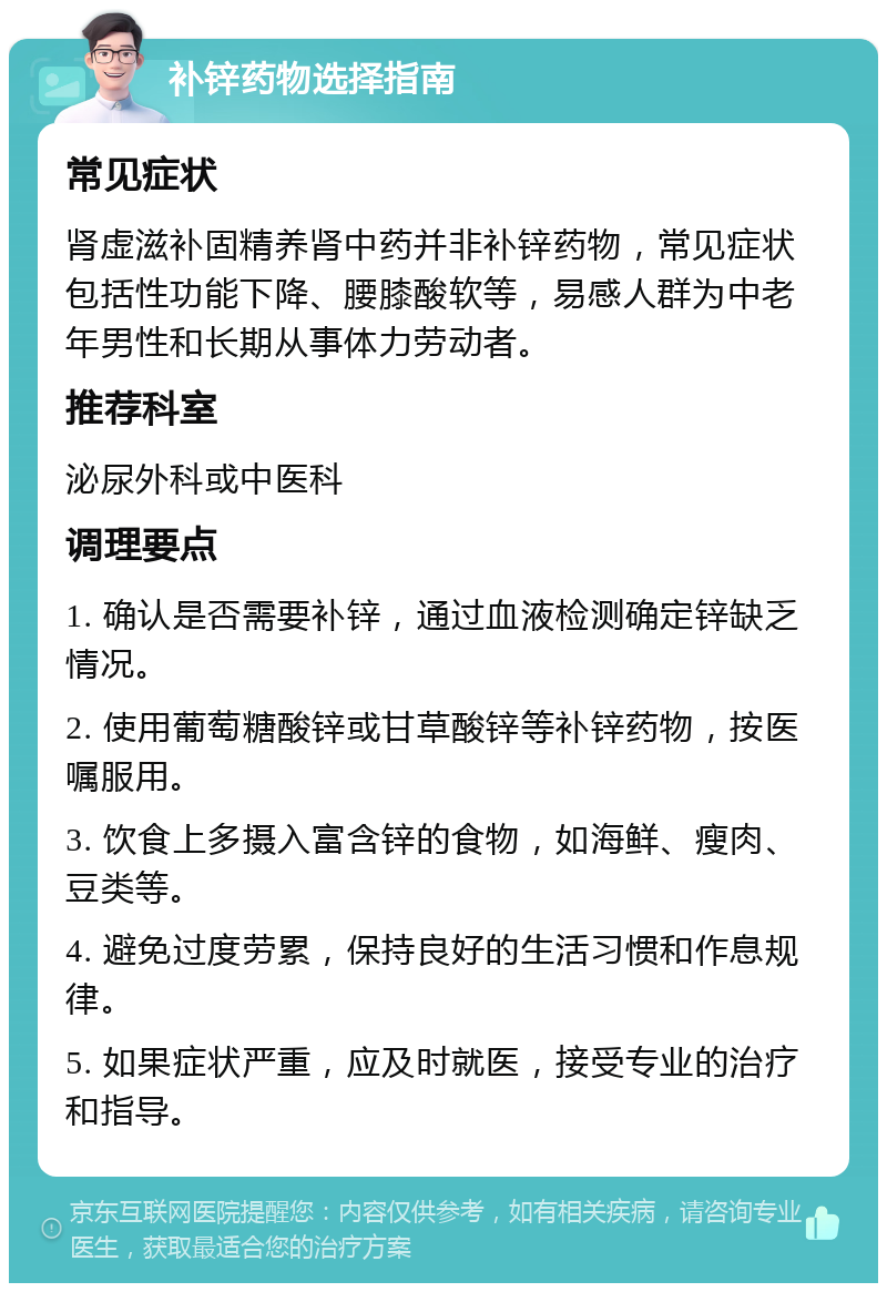 补锌药物选择指南 常见症状 肾虚滋补固精养肾中药并非补锌药物，常见症状包括性功能下降、腰膝酸软等，易感人群为中老年男性和长期从事体力劳动者。 推荐科室 泌尿外科或中医科 调理要点 1. 确认是否需要补锌，通过血液检测确定锌缺乏情况。 2. 使用葡萄糖酸锌或甘草酸锌等补锌药物，按医嘱服用。 3. 饮食上多摄入富含锌的食物，如海鲜、瘦肉、豆类等。 4. 避免过度劳累，保持良好的生活习惯和作息规律。 5. 如果症状严重，应及时就医，接受专业的治疗和指导。