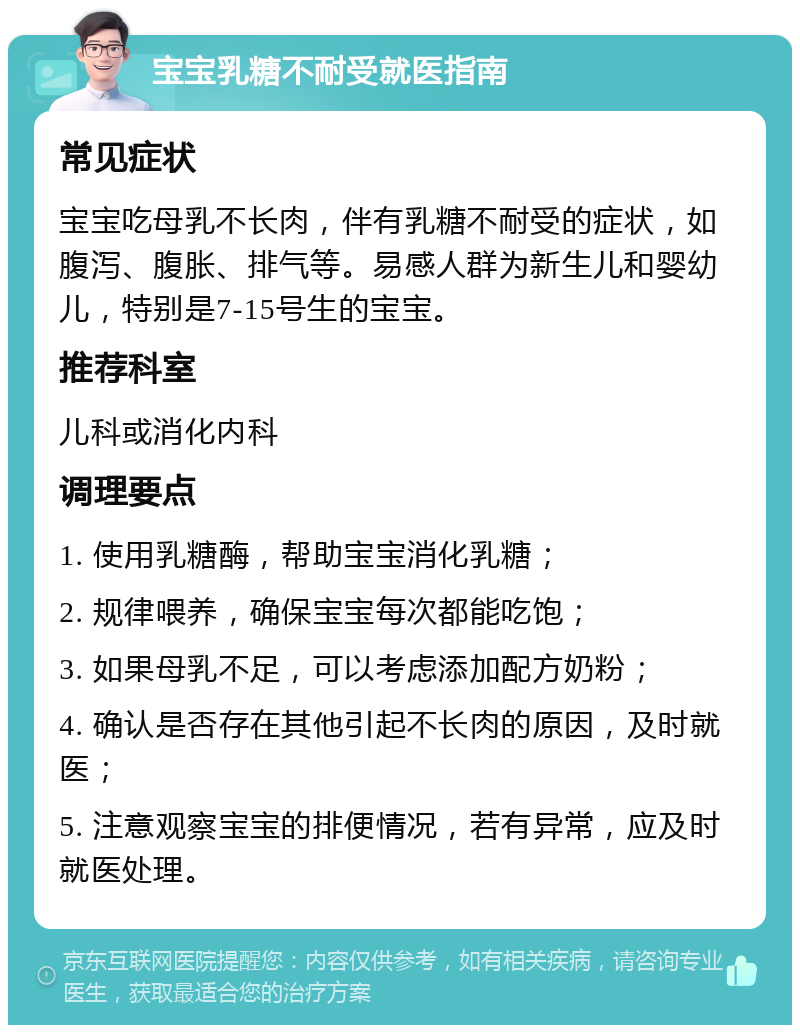 宝宝乳糖不耐受就医指南 常见症状 宝宝吃母乳不长肉，伴有乳糖不耐受的症状，如腹泻、腹胀、排气等。易感人群为新生儿和婴幼儿，特别是7-15号生的宝宝。 推荐科室 儿科或消化内科 调理要点 1. 使用乳糖酶，帮助宝宝消化乳糖； 2. 规律喂养，确保宝宝每次都能吃饱； 3. 如果母乳不足，可以考虑添加配方奶粉； 4. 确认是否存在其他引起不长肉的原因，及时就医； 5. 注意观察宝宝的排便情况，若有异常，应及时就医处理。