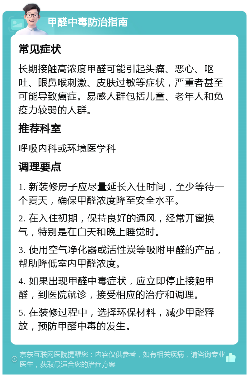 甲醛中毒防治指南 常见症状 长期接触高浓度甲醛可能引起头痛、恶心、呕吐、眼鼻喉刺激、皮肤过敏等症状，严重者甚至可能导致癌症。易感人群包括儿童、老年人和免疫力较弱的人群。 推荐科室 呼吸内科或环境医学科 调理要点 1. 新装修房子应尽量延长入住时间，至少等待一个夏天，确保甲醛浓度降至安全水平。 2. 在入住初期，保持良好的通风，经常开窗换气，特别是在白天和晚上睡觉时。 3. 使用空气净化器或活性炭等吸附甲醛的产品，帮助降低室内甲醛浓度。 4. 如果出现甲醛中毒症状，应立即停止接触甲醛，到医院就诊，接受相应的治疗和调理。 5. 在装修过程中，选择环保材料，减少甲醛释放，预防甲醛中毒的发生。