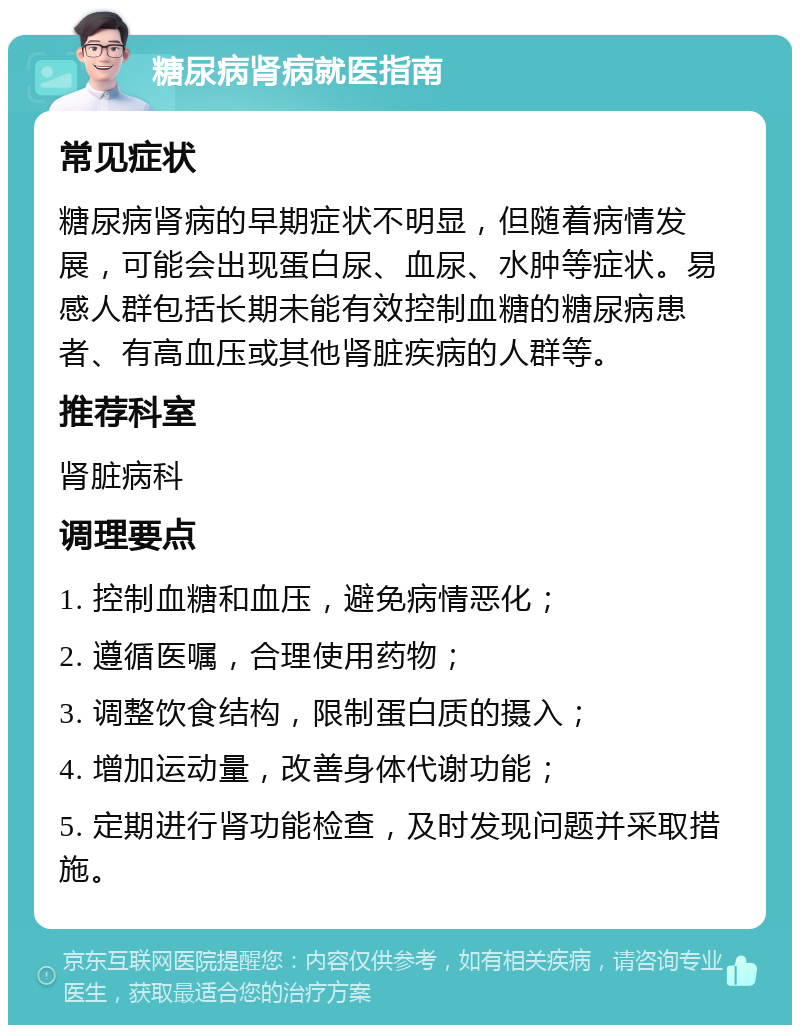 糖尿病肾病就医指南 常见症状 糖尿病肾病的早期症状不明显，但随着病情发展，可能会出现蛋白尿、血尿、水肿等症状。易感人群包括长期未能有效控制血糖的糖尿病患者、有高血压或其他肾脏疾病的人群等。 推荐科室 肾脏病科 调理要点 1. 控制血糖和血压，避免病情恶化； 2. 遵循医嘱，合理使用药物； 3. 调整饮食结构，限制蛋白质的摄入； 4. 增加运动量，改善身体代谢功能； 5. 定期进行肾功能检查，及时发现问题并采取措施。