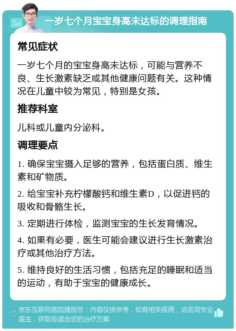 一岁七个月宝宝身高未达标的调理指南 常见症状 一岁七个月的宝宝身高未达标，可能与营养不良、生长激素缺乏或其他健康问题有关。这种情况在儿童中较为常见，特别是女孩。 推荐科室 儿科或儿童内分泌科。 调理要点 1. 确保宝宝摄入足够的营养，包括蛋白质、维生素和矿物质。 2. 给宝宝补充柠檬酸钙和维生素D，以促进钙的吸收和骨骼生长。 3. 定期进行体检，监测宝宝的生长发育情况。 4. 如果有必要，医生可能会建议进行生长激素治疗或其他治疗方法。 5. 维持良好的生活习惯，包括充足的睡眠和适当的运动，有助于宝宝的健康成长。