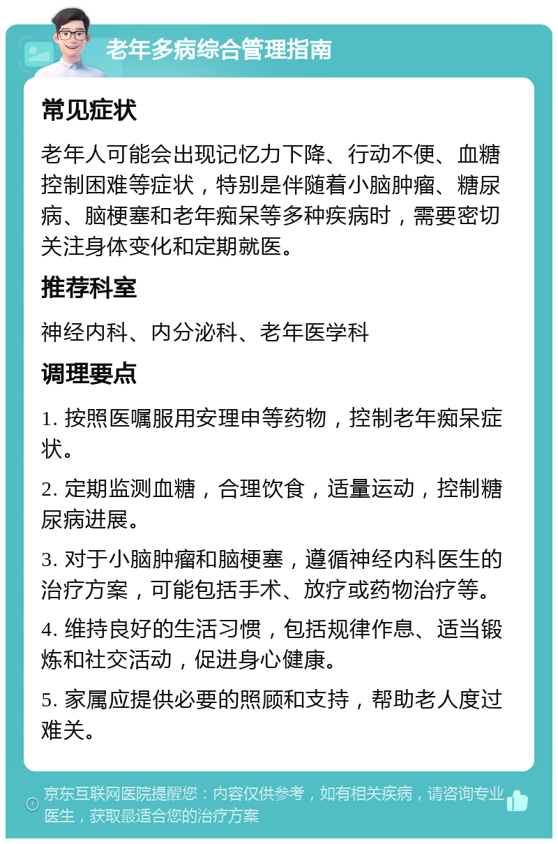 老年多病综合管理指南 常见症状 老年人可能会出现记忆力下降、行动不便、血糖控制困难等症状，特别是伴随着小脑肿瘤、糖尿病、脑梗塞和老年痴呆等多种疾病时，需要密切关注身体变化和定期就医。 推荐科室 神经内科、内分泌科、老年医学科 调理要点 1. 按照医嘱服用安理申等药物，控制老年痴呆症状。 2. 定期监测血糖，合理饮食，适量运动，控制糖尿病进展。 3. 对于小脑肿瘤和脑梗塞，遵循神经内科医生的治疗方案，可能包括手术、放疗或药物治疗等。 4. 维持良好的生活习惯，包括规律作息、适当锻炼和社交活动，促进身心健康。 5. 家属应提供必要的照顾和支持，帮助老人度过难关。