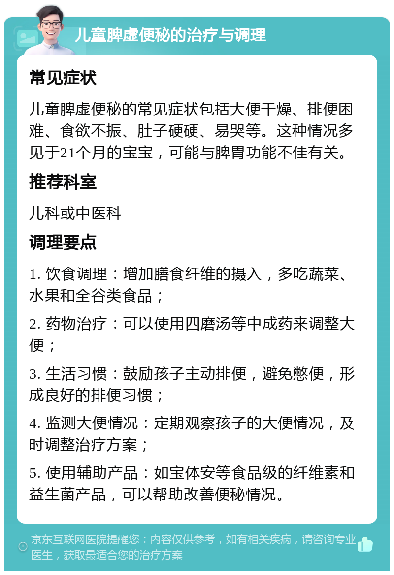 儿童脾虚便秘的治疗与调理 常见症状 儿童脾虚便秘的常见症状包括大便干燥、排便困难、食欲不振、肚子硬硬、易哭等。这种情况多见于21个月的宝宝，可能与脾胃功能不佳有关。 推荐科室 儿科或中医科 调理要点 1. 饮食调理：增加膳食纤维的摄入，多吃蔬菜、水果和全谷类食品； 2. 药物治疗：可以使用四磨汤等中成药来调整大便； 3. 生活习惯：鼓励孩子主动排便，避免憋便，形成良好的排便习惯； 4. 监测大便情况：定期观察孩子的大便情况，及时调整治疗方案； 5. 使用辅助产品：如宝体安等食品级的纤维素和益生菌产品，可以帮助改善便秘情况。