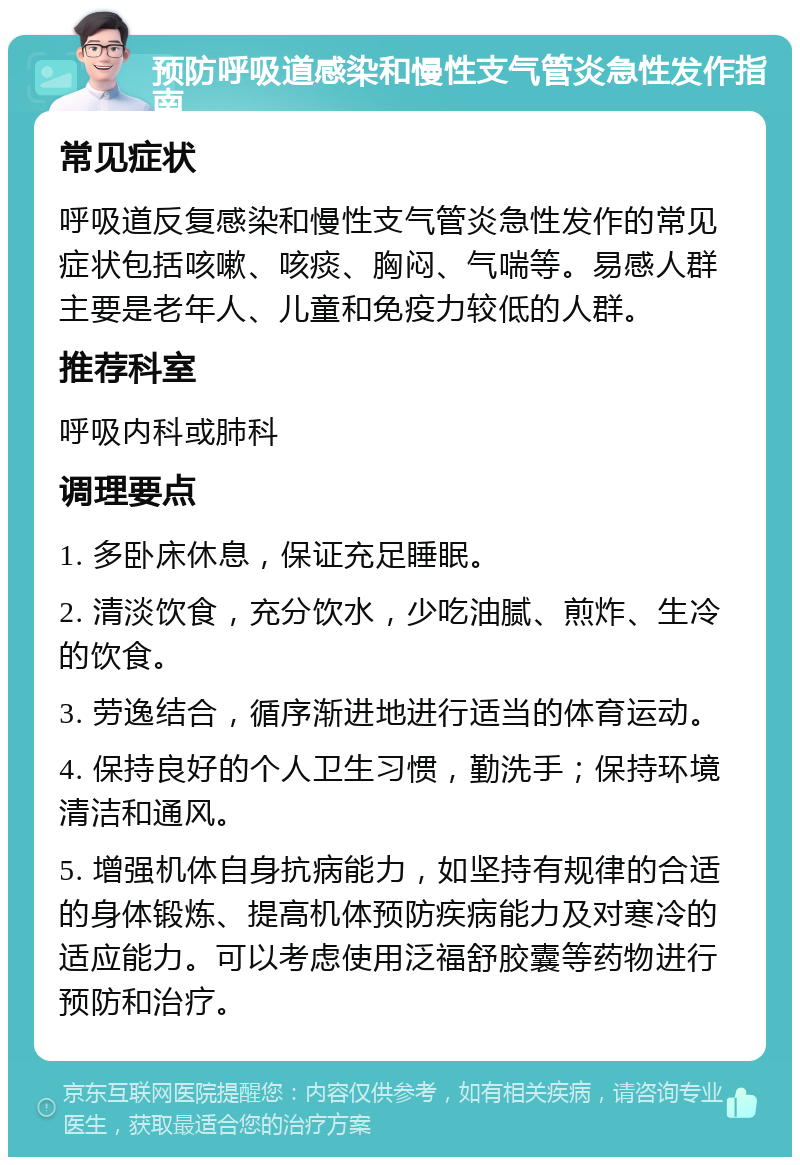 预防呼吸道感染和慢性支气管炎急性发作指南 常见症状 呼吸道反复感染和慢性支气管炎急性发作的常见症状包括咳嗽、咳痰、胸闷、气喘等。易感人群主要是老年人、儿童和免疫力较低的人群。 推荐科室 呼吸内科或肺科 调理要点 1. 多卧床休息，保证充足睡眠。 2. 清淡饮食，充分饮水，少吃油腻、煎炸、生冷的饮食。 3. 劳逸结合，循序渐进地进行适当的体育运动。 4. 保持良好的个人卫生习惯，勤洗手；保持环境清洁和通风。 5. 增强机体自身抗病能力，如坚持有规律的合适的身体锻炼、提高机体预防疾病能力及对寒冷的适应能力。可以考虑使用泛福舒胶囊等药物进行预防和治疗。