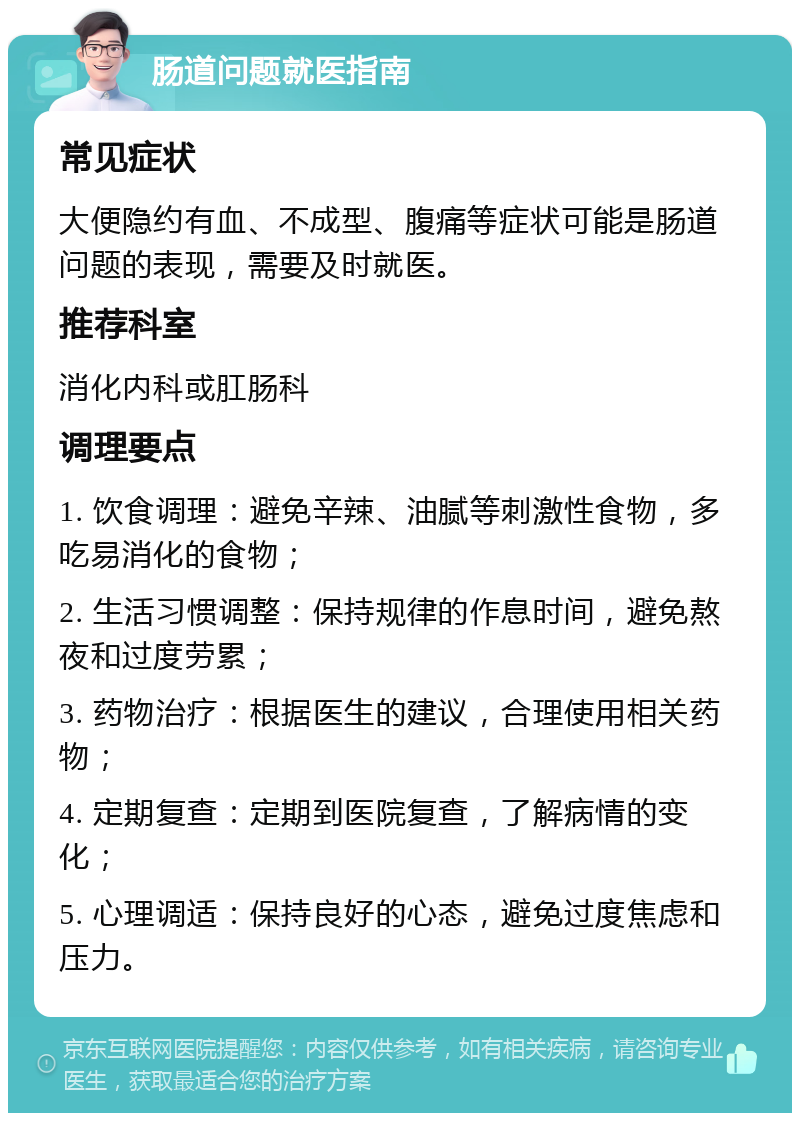 肠道问题就医指南 常见症状 大便隐约有血、不成型、腹痛等症状可能是肠道问题的表现，需要及时就医。 推荐科室 消化内科或肛肠科 调理要点 1. 饮食调理：避免辛辣、油腻等刺激性食物，多吃易消化的食物； 2. 生活习惯调整：保持规律的作息时间，避免熬夜和过度劳累； 3. 药物治疗：根据医生的建议，合理使用相关药物； 4. 定期复查：定期到医院复查，了解病情的变化； 5. 心理调适：保持良好的心态，避免过度焦虑和压力。