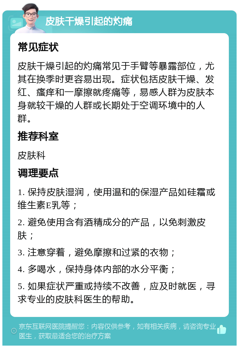 皮肤干燥引起的灼痛 常见症状 皮肤干燥引起的灼痛常见于手臂等暴露部位，尤其在换季时更容易出现。症状包括皮肤干燥、发红、瘙痒和一摩擦就疼痛等，易感人群为皮肤本身就较干燥的人群或长期处于空调环境中的人群。 推荐科室 皮肤科 调理要点 1. 保持皮肤湿润，使用温和的保湿产品如硅霜或维生素E乳等； 2. 避免使用含有酒精成分的产品，以免刺激皮肤； 3. 注意穿着，避免摩擦和过紧的衣物； 4. 多喝水，保持身体内部的水分平衡； 5. 如果症状严重或持续不改善，应及时就医，寻求专业的皮肤科医生的帮助。