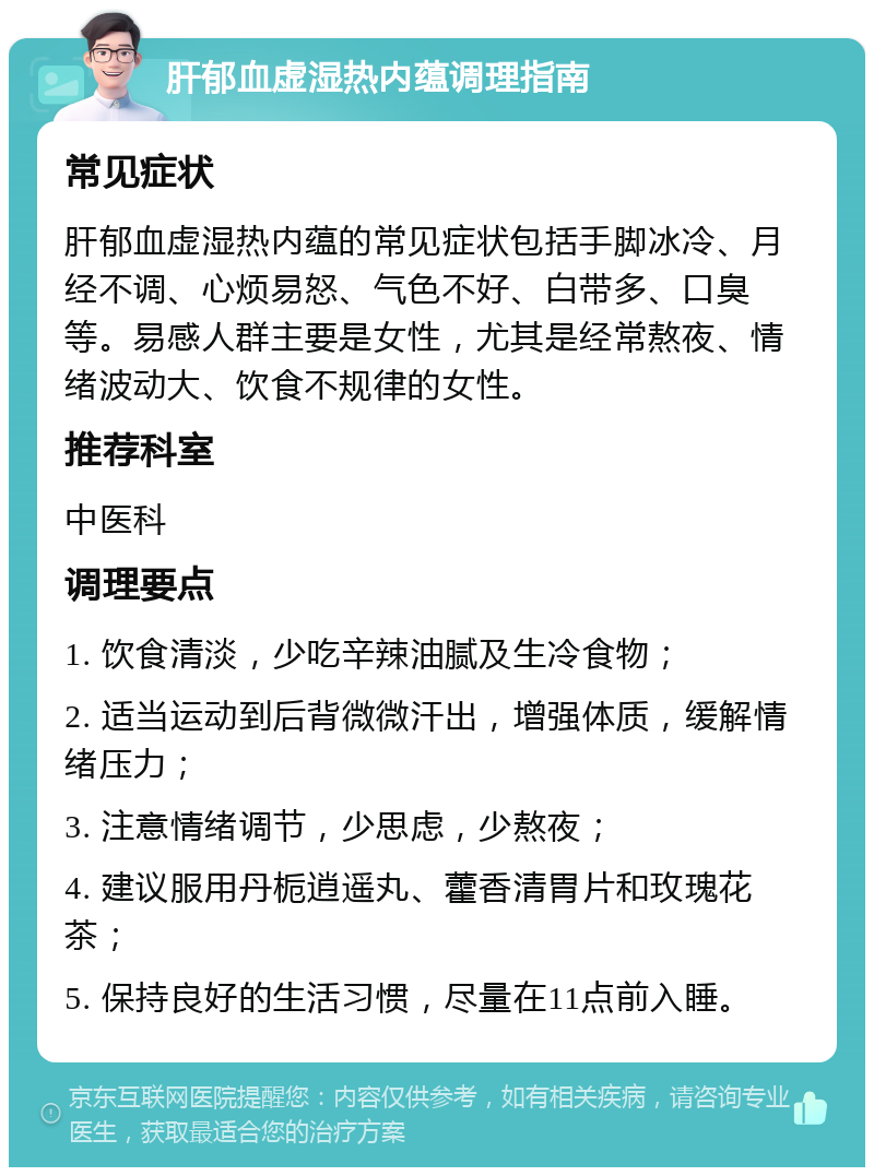 肝郁血虚湿热内蕴调理指南 常见症状 肝郁血虚湿热内蕴的常见症状包括手脚冰冷、月经不调、心烦易怒、气色不好、白带多、口臭等。易感人群主要是女性，尤其是经常熬夜、情绪波动大、饮食不规律的女性。 推荐科室 中医科 调理要点 1. 饮食清淡，少吃辛辣油腻及生冷食物； 2. 适当运动到后背微微汗出，增强体质，缓解情绪压力； 3. 注意情绪调节，少思虑，少熬夜； 4. 建议服用丹栀逍遥丸、藿香清胃片和玫瑰花茶； 5. 保持良好的生活习惯，尽量在11点前入睡。