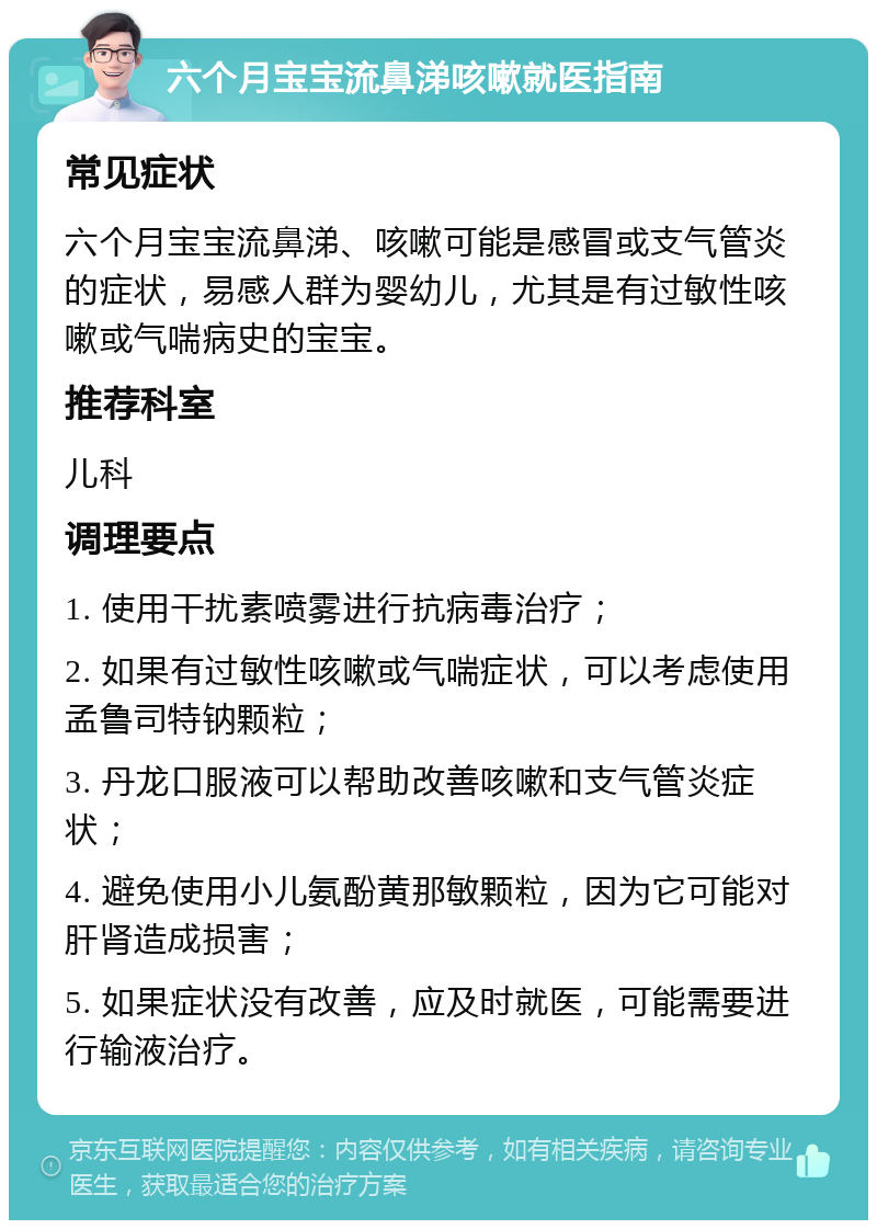 六个月宝宝流鼻涕咳嗽就医指南 常见症状 六个月宝宝流鼻涕、咳嗽可能是感冒或支气管炎的症状，易感人群为婴幼儿，尤其是有过敏性咳嗽或气喘病史的宝宝。 推荐科室 儿科 调理要点 1. 使用干扰素喷雾进行抗病毒治疗； 2. 如果有过敏性咳嗽或气喘症状，可以考虑使用孟鲁司特钠颗粒； 3. 丹龙口服液可以帮助改善咳嗽和支气管炎症状； 4. 避免使用小儿氨酚黄那敏颗粒，因为它可能对肝肾造成损害； 5. 如果症状没有改善，应及时就医，可能需要进行输液治疗。