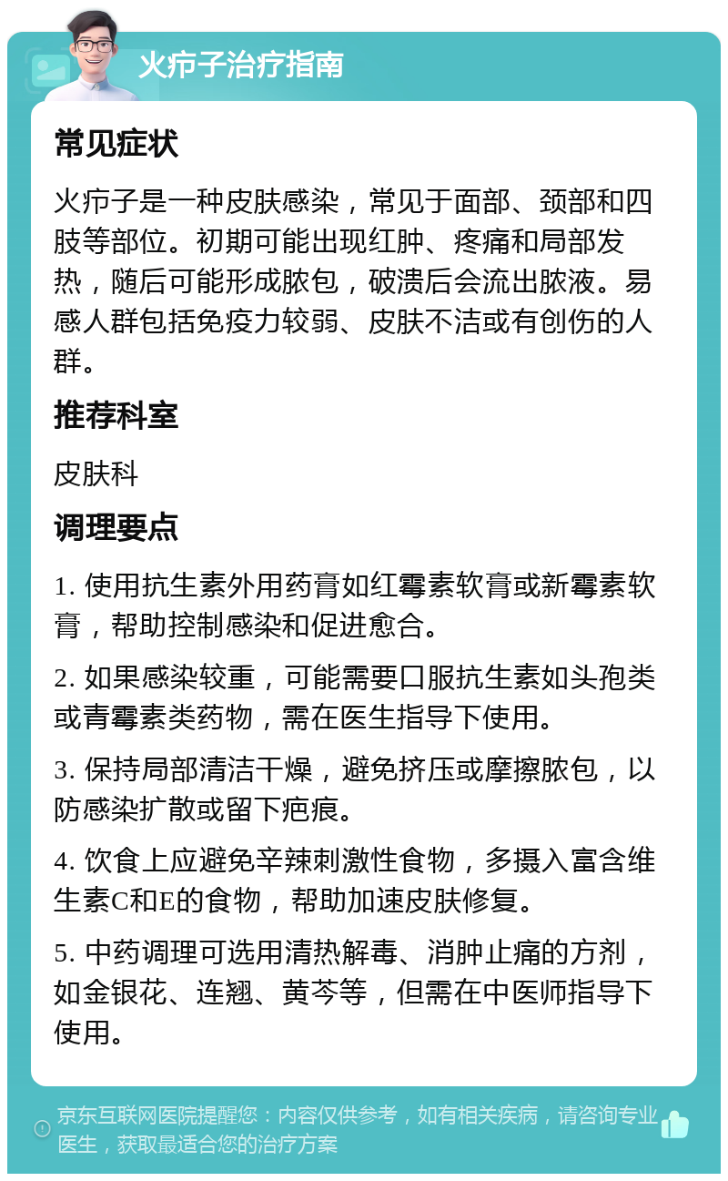 火疖子治疗指南 常见症状 火疖子是一种皮肤感染，常见于面部、颈部和四肢等部位。初期可能出现红肿、疼痛和局部发热，随后可能形成脓包，破溃后会流出脓液。易感人群包括免疫力较弱、皮肤不洁或有创伤的人群。 推荐科室 皮肤科 调理要点 1. 使用抗生素外用药膏如红霉素软膏或新霉素软膏，帮助控制感染和促进愈合。 2. 如果感染较重，可能需要口服抗生素如头孢类或青霉素类药物，需在医生指导下使用。 3. 保持局部清洁干燥，避免挤压或摩擦脓包，以防感染扩散或留下疤痕。 4. 饮食上应避免辛辣刺激性食物，多摄入富含维生素C和E的食物，帮助加速皮肤修复。 5. 中药调理可选用清热解毒、消肿止痛的方剂，如金银花、连翘、黄芩等，但需在中医师指导下使用。