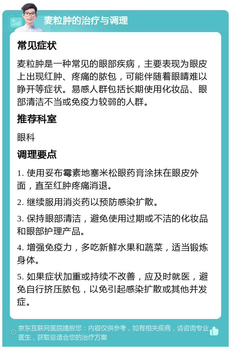 麦粒肿的治疗与调理 常见症状 麦粒肿是一种常见的眼部疾病，主要表现为眼皮上出现红肿、疼痛的脓包，可能伴随着眼睛难以睁开等症状。易感人群包括长期使用化妆品、眼部清洁不当或免疫力较弱的人群。 推荐科室 眼科 调理要点 1. 使用妥布霉素地塞米松眼药膏涂抹在眼皮外面，直至红肿疼痛消退。 2. 继续服用消炎药以预防感染扩散。 3. 保持眼部清洁，避免使用过期或不洁的化妆品和眼部护理产品。 4. 增强免疫力，多吃新鲜水果和蔬菜，适当锻炼身体。 5. 如果症状加重或持续不改善，应及时就医，避免自行挤压脓包，以免引起感染扩散或其他并发症。