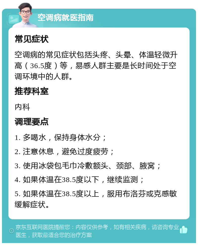 空调病就医指南 常见症状 空调病的常见症状包括头疼、头晕、体温轻微升高（36.5度）等，易感人群主要是长时间处于空调环境中的人群。 推荐科室 内科 调理要点 1. 多喝水，保持身体水分； 2. 注意休息，避免过度疲劳； 3. 使用冰袋包毛巾冷敷额头、颈部、腋窝； 4. 如果体温在38.5度以下，继续监测； 5. 如果体温在38.5度以上，服用布洛芬或克感敏缓解症状。