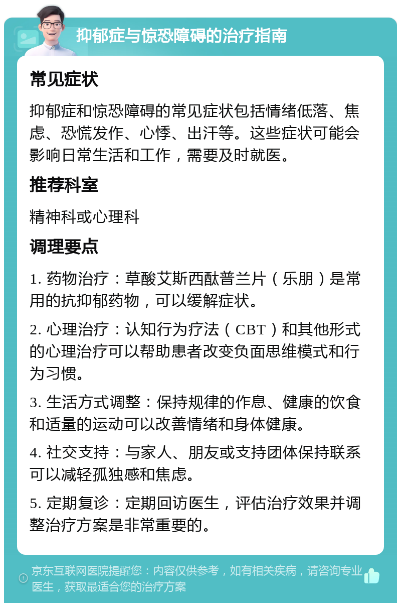 抑郁症与惊恐障碍的治疗指南 常见症状 抑郁症和惊恐障碍的常见症状包括情绪低落、焦虑、恐慌发作、心悸、出汗等。这些症状可能会影响日常生活和工作，需要及时就医。 推荐科室 精神科或心理科 调理要点 1. 药物治疗：草酸艾斯西酞普兰片（乐朋）是常用的抗抑郁药物，可以缓解症状。 2. 心理治疗：认知行为疗法（CBT）和其他形式的心理治疗可以帮助患者改变负面思维模式和行为习惯。 3. 生活方式调整：保持规律的作息、健康的饮食和适量的运动可以改善情绪和身体健康。 4. 社交支持：与家人、朋友或支持团体保持联系可以减轻孤独感和焦虑。 5. 定期复诊：定期回访医生，评估治疗效果并调整治疗方案是非常重要的。