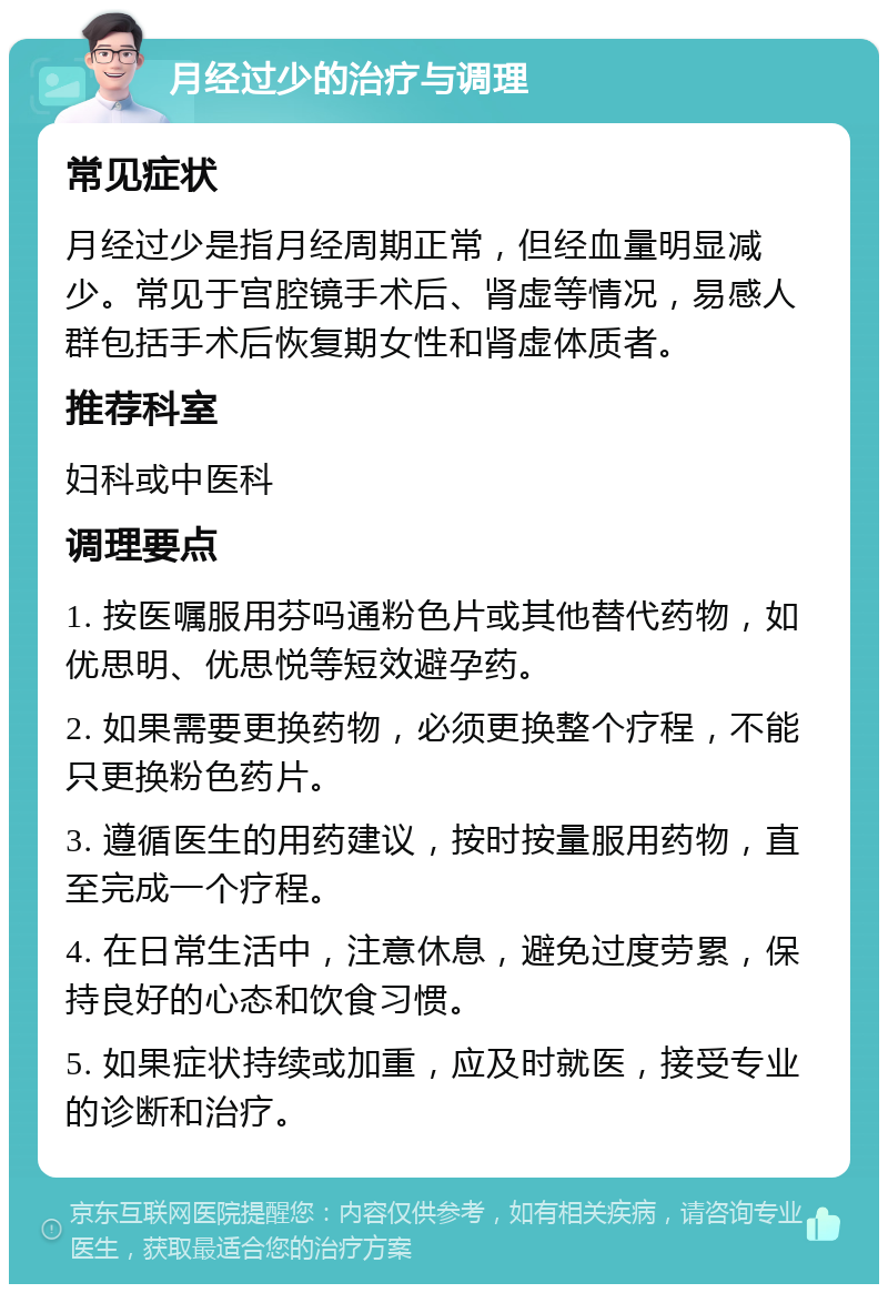 月经过少的治疗与调理 常见症状 月经过少是指月经周期正常，但经血量明显减少。常见于宫腔镜手术后、肾虚等情况，易感人群包括手术后恢复期女性和肾虚体质者。 推荐科室 妇科或中医科 调理要点 1. 按医嘱服用芬吗通粉色片或其他替代药物，如优思明、优思悦等短效避孕药。 2. 如果需要更换药物，必须更换整个疗程，不能只更换粉色药片。 3. 遵循医生的用药建议，按时按量服用药物，直至完成一个疗程。 4. 在日常生活中，注意休息，避免过度劳累，保持良好的心态和饮食习惯。 5. 如果症状持续或加重，应及时就医，接受专业的诊断和治疗。