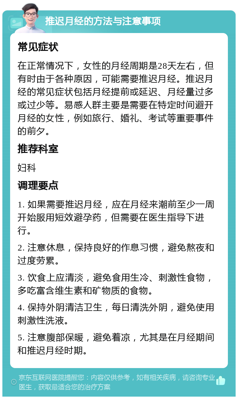 推迟月经的方法与注意事项 常见症状 在正常情况下，女性的月经周期是28天左右，但有时由于各种原因，可能需要推迟月经。推迟月经的常见症状包括月经提前或延迟、月经量过多或过少等。易感人群主要是需要在特定时间避开月经的女性，例如旅行、婚礼、考试等重要事件的前夕。 推荐科室 妇科 调理要点 1. 如果需要推迟月经，应在月经来潮前至少一周开始服用短效避孕药，但需要在医生指导下进行。 2. 注意休息，保持良好的作息习惯，避免熬夜和过度劳累。 3. 饮食上应清淡，避免食用生冷、刺激性食物，多吃富含维生素和矿物质的食物。 4. 保持外阴清洁卫生，每日清洗外阴，避免使用刺激性洗液。 5. 注意腹部保暖，避免着凉，尤其是在月经期间和推迟月经时期。