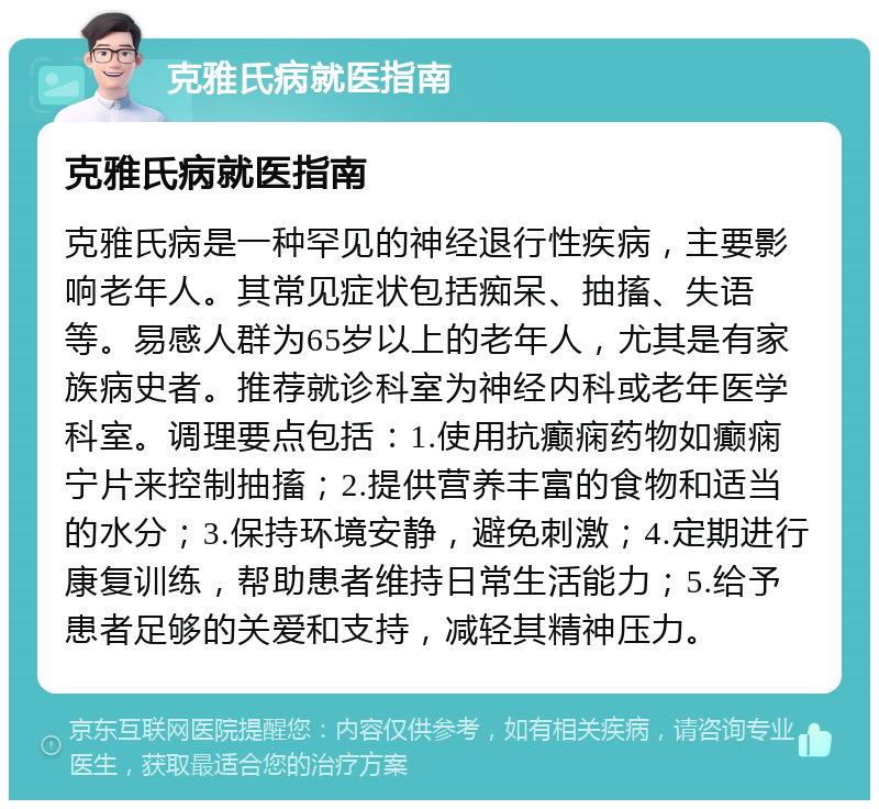 克雅氏病就医指南 克雅氏病就医指南 克雅氏病是一种罕见的神经退行性疾病，主要影响老年人。其常见症状包括痴呆、抽搐、失语等。易感人群为65岁以上的老年人，尤其是有家族病史者。推荐就诊科室为神经内科或老年医学科室。调理要点包括：1.使用抗癫痫药物如癫痫宁片来控制抽搐；2.提供营养丰富的食物和适当的水分；3.保持环境安静，避免刺激；4.定期进行康复训练，帮助患者维持日常生活能力；5.给予患者足够的关爱和支持，减轻其精神压力。