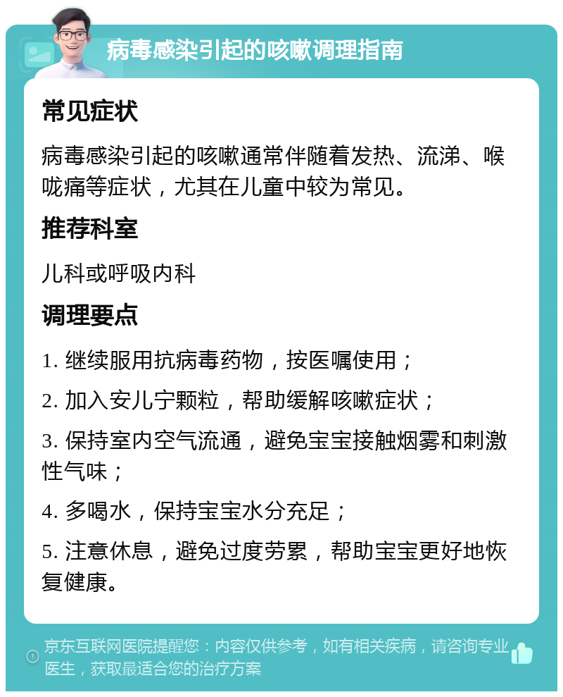 病毒感染引起的咳嗽调理指南 常见症状 病毒感染引起的咳嗽通常伴随着发热、流涕、喉咙痛等症状，尤其在儿童中较为常见。 推荐科室 儿科或呼吸内科 调理要点 1. 继续服用抗病毒药物，按医嘱使用； 2. 加入安儿宁颗粒，帮助缓解咳嗽症状； 3. 保持室内空气流通，避免宝宝接触烟雾和刺激性气味； 4. 多喝水，保持宝宝水分充足； 5. 注意休息，避免过度劳累，帮助宝宝更好地恢复健康。