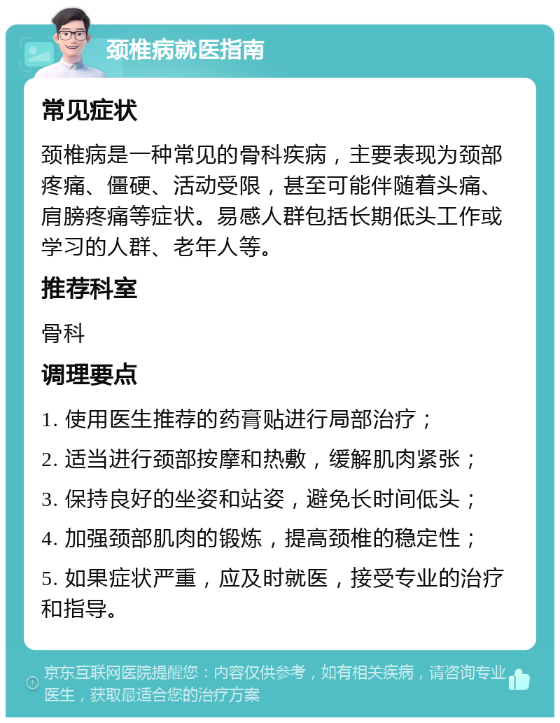 颈椎病就医指南 常见症状 颈椎病是一种常见的骨科疾病，主要表现为颈部疼痛、僵硬、活动受限，甚至可能伴随着头痛、肩膀疼痛等症状。易感人群包括长期低头工作或学习的人群、老年人等。 推荐科室 骨科 调理要点 1. 使用医生推荐的药膏贴进行局部治疗； 2. 适当进行颈部按摩和热敷，缓解肌肉紧张； 3. 保持良好的坐姿和站姿，避免长时间低头； 4. 加强颈部肌肉的锻炼，提高颈椎的稳定性； 5. 如果症状严重，应及时就医，接受专业的治疗和指导。