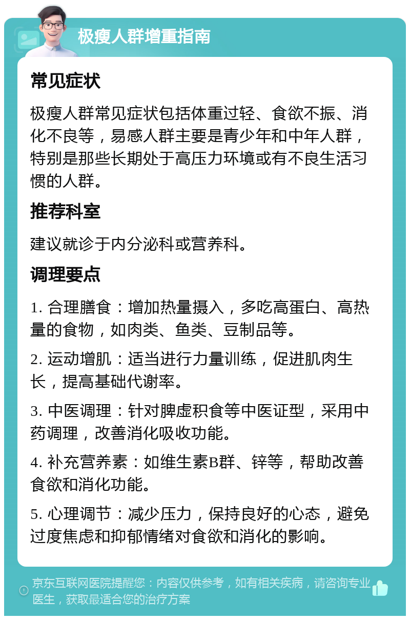 极瘦人群增重指南 常见症状 极瘦人群常见症状包括体重过轻、食欲不振、消化不良等，易感人群主要是青少年和中年人群，特别是那些长期处于高压力环境或有不良生活习惯的人群。 推荐科室 建议就诊于内分泌科或营养科。 调理要点 1. 合理膳食：增加热量摄入，多吃高蛋白、高热量的食物，如肉类、鱼类、豆制品等。 2. 运动增肌：适当进行力量训练，促进肌肉生长，提高基础代谢率。 3. 中医调理：针对脾虚积食等中医证型，采用中药调理，改善消化吸收功能。 4. 补充营养素：如维生素B群、锌等，帮助改善食欲和消化功能。 5. 心理调节：减少压力，保持良好的心态，避免过度焦虑和抑郁情绪对食欲和消化的影响。