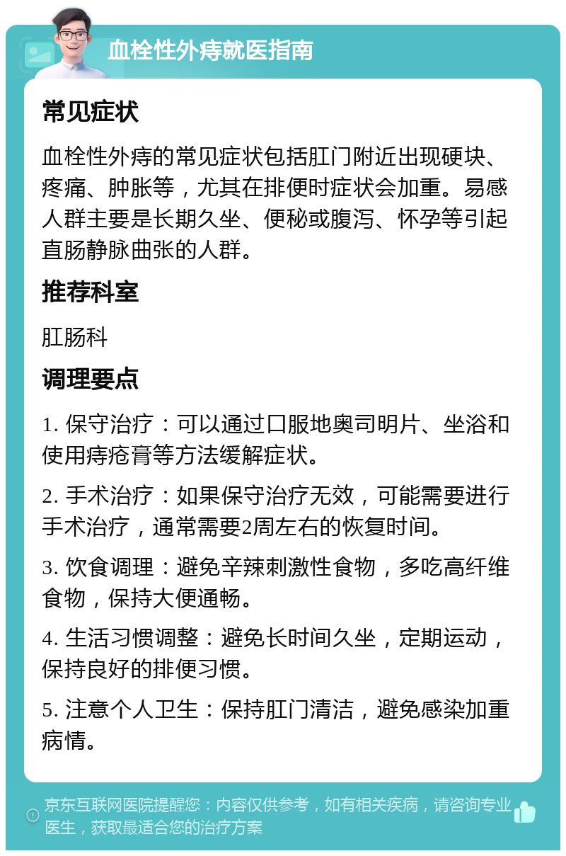 血栓性外痔就医指南 常见症状 血栓性外痔的常见症状包括肛门附近出现硬块、疼痛、肿胀等，尤其在排便时症状会加重。易感人群主要是长期久坐、便秘或腹泻、怀孕等引起直肠静脉曲张的人群。 推荐科室 肛肠科 调理要点 1. 保守治疗：可以通过口服地奥司明片、坐浴和使用痔疮膏等方法缓解症状。 2. 手术治疗：如果保守治疗无效，可能需要进行手术治疗，通常需要2周左右的恢复时间。 3. 饮食调理：避免辛辣刺激性食物，多吃高纤维食物，保持大便通畅。 4. 生活习惯调整：避免长时间久坐，定期运动，保持良好的排便习惯。 5. 注意个人卫生：保持肛门清洁，避免感染加重病情。