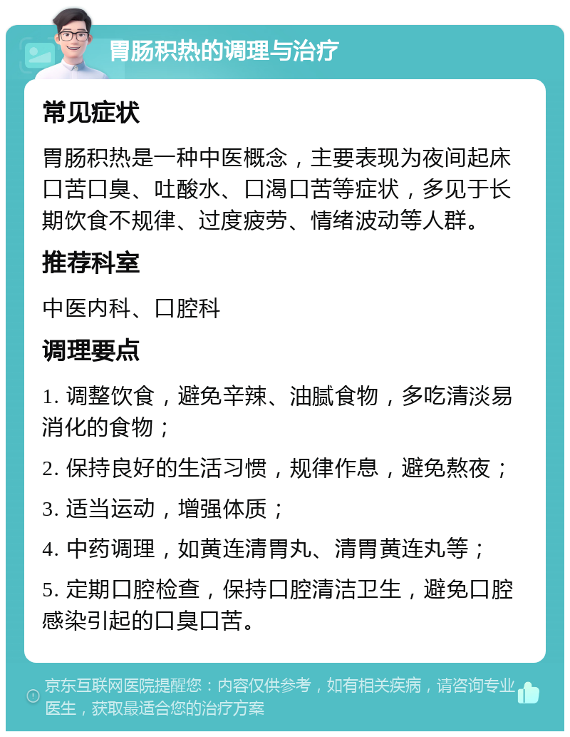 胃肠积热的调理与治疗 常见症状 胃肠积热是一种中医概念，主要表现为夜间起床口苦口臭、吐酸水、口渴口苦等症状，多见于长期饮食不规律、过度疲劳、情绪波动等人群。 推荐科室 中医内科、口腔科 调理要点 1. 调整饮食，避免辛辣、油腻食物，多吃清淡易消化的食物； 2. 保持良好的生活习惯，规律作息，避免熬夜； 3. 适当运动，增强体质； 4. 中药调理，如黄连清胃丸、清胃黄连丸等； 5. 定期口腔检查，保持口腔清洁卫生，避免口腔感染引起的口臭口苦。