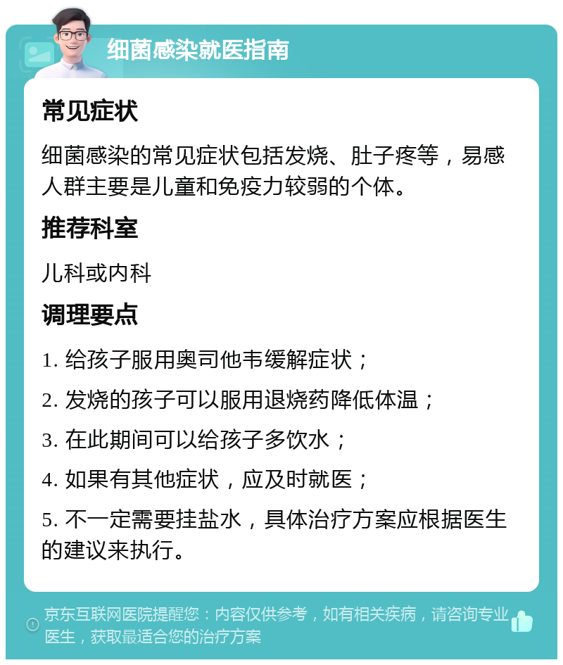 细菌感染就医指南 常见症状 细菌感染的常见症状包括发烧、肚子疼等，易感人群主要是儿童和免疫力较弱的个体。 推荐科室 儿科或内科 调理要点 1. 给孩子服用奥司他韦缓解症状； 2. 发烧的孩子可以服用退烧药降低体温； 3. 在此期间可以给孩子多饮水； 4. 如果有其他症状，应及时就医； 5. 不一定需要挂盐水，具体治疗方案应根据医生的建议来执行。