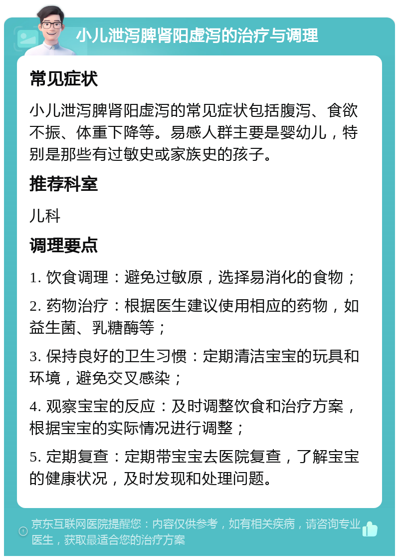 小儿泄泻脾肾阳虚泻的治疗与调理 常见症状 小儿泄泻脾肾阳虚泻的常见症状包括腹泻、食欲不振、体重下降等。易感人群主要是婴幼儿，特别是那些有过敏史或家族史的孩子。 推荐科室 儿科 调理要点 1. 饮食调理：避免过敏原，选择易消化的食物； 2. 药物治疗：根据医生建议使用相应的药物，如益生菌、乳糖酶等； 3. 保持良好的卫生习惯：定期清洁宝宝的玩具和环境，避免交叉感染； 4. 观察宝宝的反应：及时调整饮食和治疗方案，根据宝宝的实际情况进行调整； 5. 定期复查：定期带宝宝去医院复查，了解宝宝的健康状况，及时发现和处理问题。