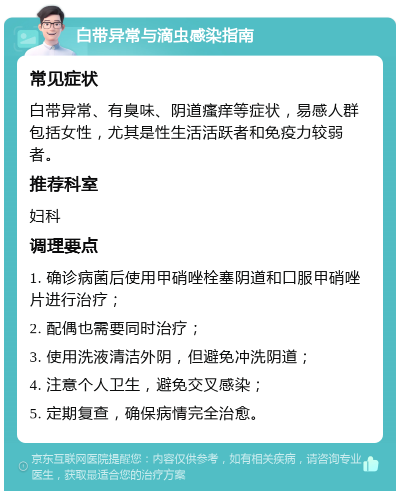 白带异常与滴虫感染指南 常见症状 白带异常、有臭味、阴道瘙痒等症状，易感人群包括女性，尤其是性生活活跃者和免疫力较弱者。 推荐科室 妇科 调理要点 1. 确诊病菌后使用甲硝唑栓塞阴道和口服甲硝唑片进行治疗； 2. 配偶也需要同时治疗； 3. 使用洗液清洁外阴，但避免冲洗阴道； 4. 注意个人卫生，避免交叉感染； 5. 定期复查，确保病情完全治愈。