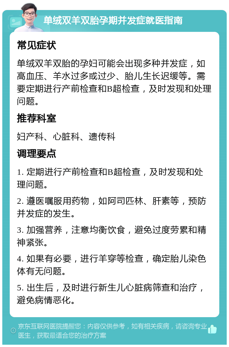 单绒双羊双胎孕期并发症就医指南 常见症状 单绒双羊双胎的孕妇可能会出现多种并发症，如高血压、羊水过多或过少、胎儿生长迟缓等。需要定期进行产前检查和B超检查，及时发现和处理问题。 推荐科室 妇产科、心脏科、遗传科 调理要点 1. 定期进行产前检查和B超检查，及时发现和处理问题。 2. 遵医嘱服用药物，如阿司匹林、肝素等，预防并发症的发生。 3. 加强营养，注意均衡饮食，避免过度劳累和精神紧张。 4. 如果有必要，进行羊穿等检查，确定胎儿染色体有无问题。 5. 出生后，及时进行新生儿心脏病筛查和治疗，避免病情恶化。