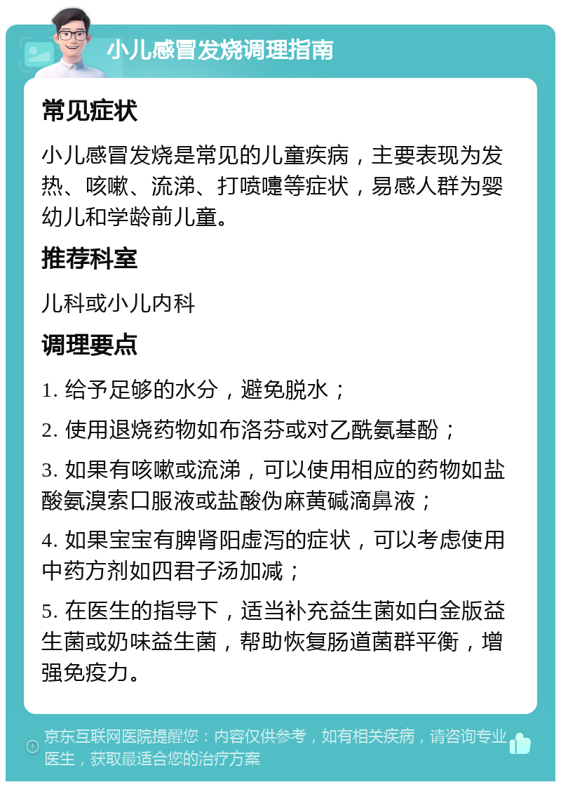 小儿感冒发烧调理指南 常见症状 小儿感冒发烧是常见的儿童疾病，主要表现为发热、咳嗽、流涕、打喷嚏等症状，易感人群为婴幼儿和学龄前儿童。 推荐科室 儿科或小儿内科 调理要点 1. 给予足够的水分，避免脱水； 2. 使用退烧药物如布洛芬或对乙酰氨基酚； 3. 如果有咳嗽或流涕，可以使用相应的药物如盐酸氨溴索口服液或盐酸伪麻黄碱滴鼻液； 4. 如果宝宝有脾肾阳虚泻的症状，可以考虑使用中药方剂如四君子汤加减； 5. 在医生的指导下，适当补充益生菌如白金版益生菌或奶味益生菌，帮助恢复肠道菌群平衡，增强免疫力。