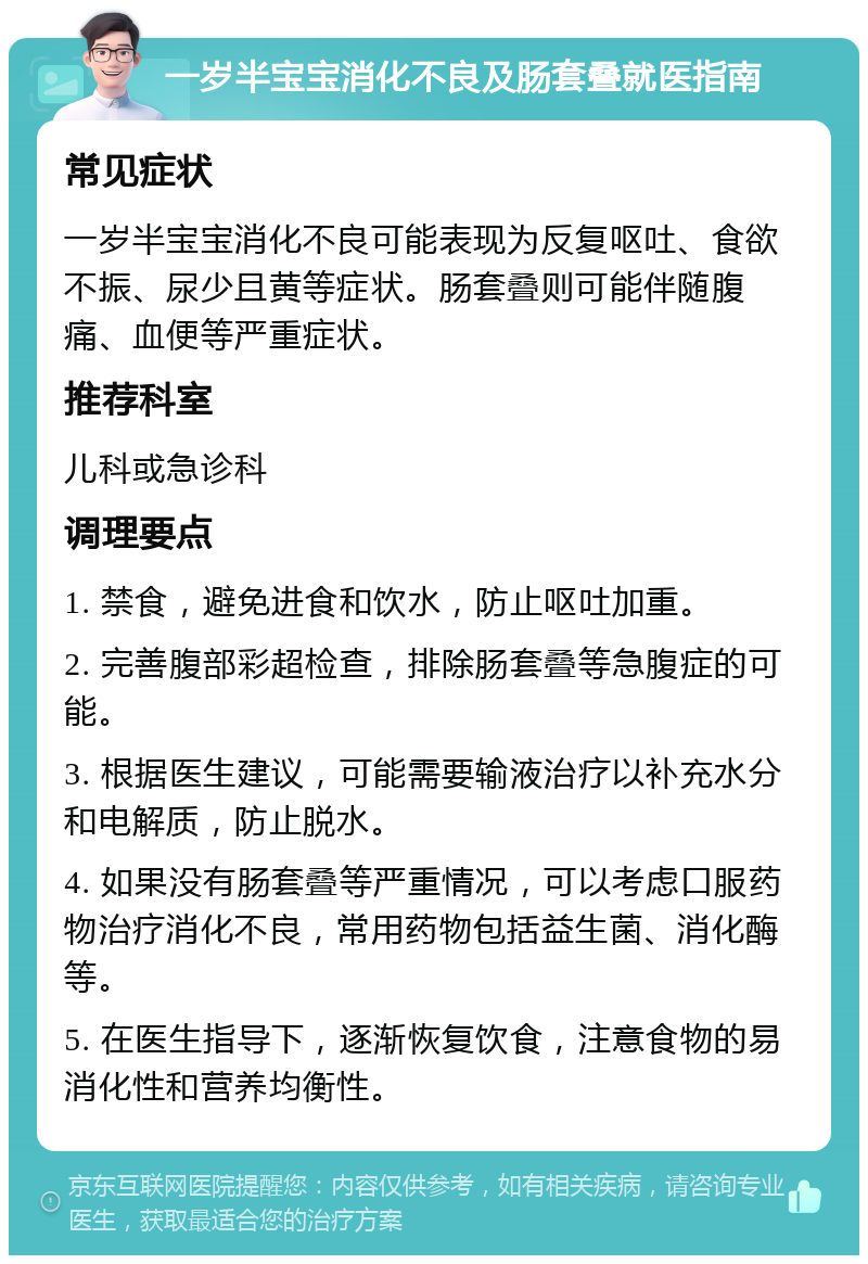 一岁半宝宝消化不良及肠套叠就医指南 常见症状 一岁半宝宝消化不良可能表现为反复呕吐、食欲不振、尿少且黄等症状。肠套叠则可能伴随腹痛、血便等严重症状。 推荐科室 儿科或急诊科 调理要点 1. 禁食，避免进食和饮水，防止呕吐加重。 2. 完善腹部彩超检查，排除肠套叠等急腹症的可能。 3. 根据医生建议，可能需要输液治疗以补充水分和电解质，防止脱水。 4. 如果没有肠套叠等严重情况，可以考虑口服药物治疗消化不良，常用药物包括益生菌、消化酶等。 5. 在医生指导下，逐渐恢复饮食，注意食物的易消化性和营养均衡性。