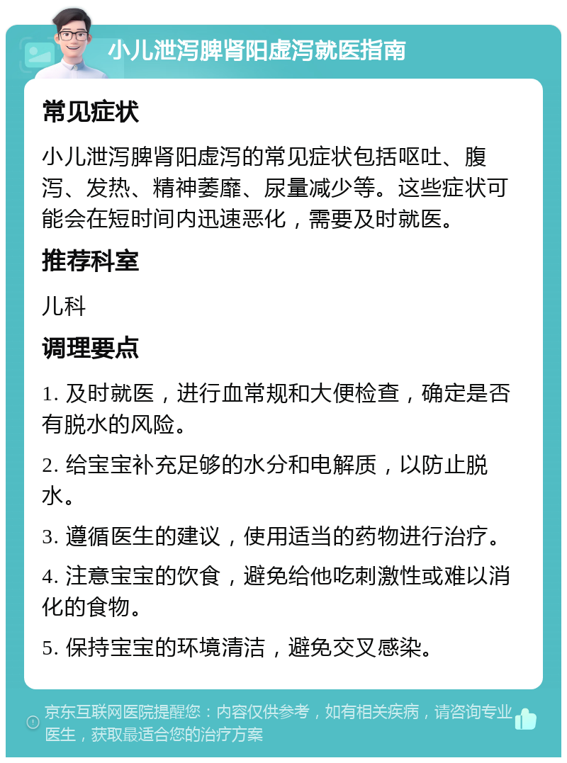 小儿泄泻脾肾阳虚泻就医指南 常见症状 小儿泄泻脾肾阳虚泻的常见症状包括呕吐、腹泻、发热、精神萎靡、尿量减少等。这些症状可能会在短时间内迅速恶化，需要及时就医。 推荐科室 儿科 调理要点 1. 及时就医，进行血常规和大便检查，确定是否有脱水的风险。 2. 给宝宝补充足够的水分和电解质，以防止脱水。 3. 遵循医生的建议，使用适当的药物进行治疗。 4. 注意宝宝的饮食，避免给他吃刺激性或难以消化的食物。 5. 保持宝宝的环境清洁，避免交叉感染。