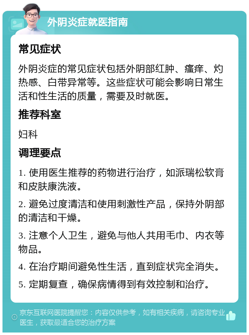 外阴炎症就医指南 常见症状 外阴炎症的常见症状包括外阴部红肿、瘙痒、灼热感、白带异常等。这些症状可能会影响日常生活和性生活的质量，需要及时就医。 推荐科室 妇科 调理要点 1. 使用医生推荐的药物进行治疗，如派瑞松软膏和皮肤康洗液。 2. 避免过度清洁和使用刺激性产品，保持外阴部的清洁和干燥。 3. 注意个人卫生，避免与他人共用毛巾、内衣等物品。 4. 在治疗期间避免性生活，直到症状完全消失。 5. 定期复查，确保病情得到有效控制和治疗。